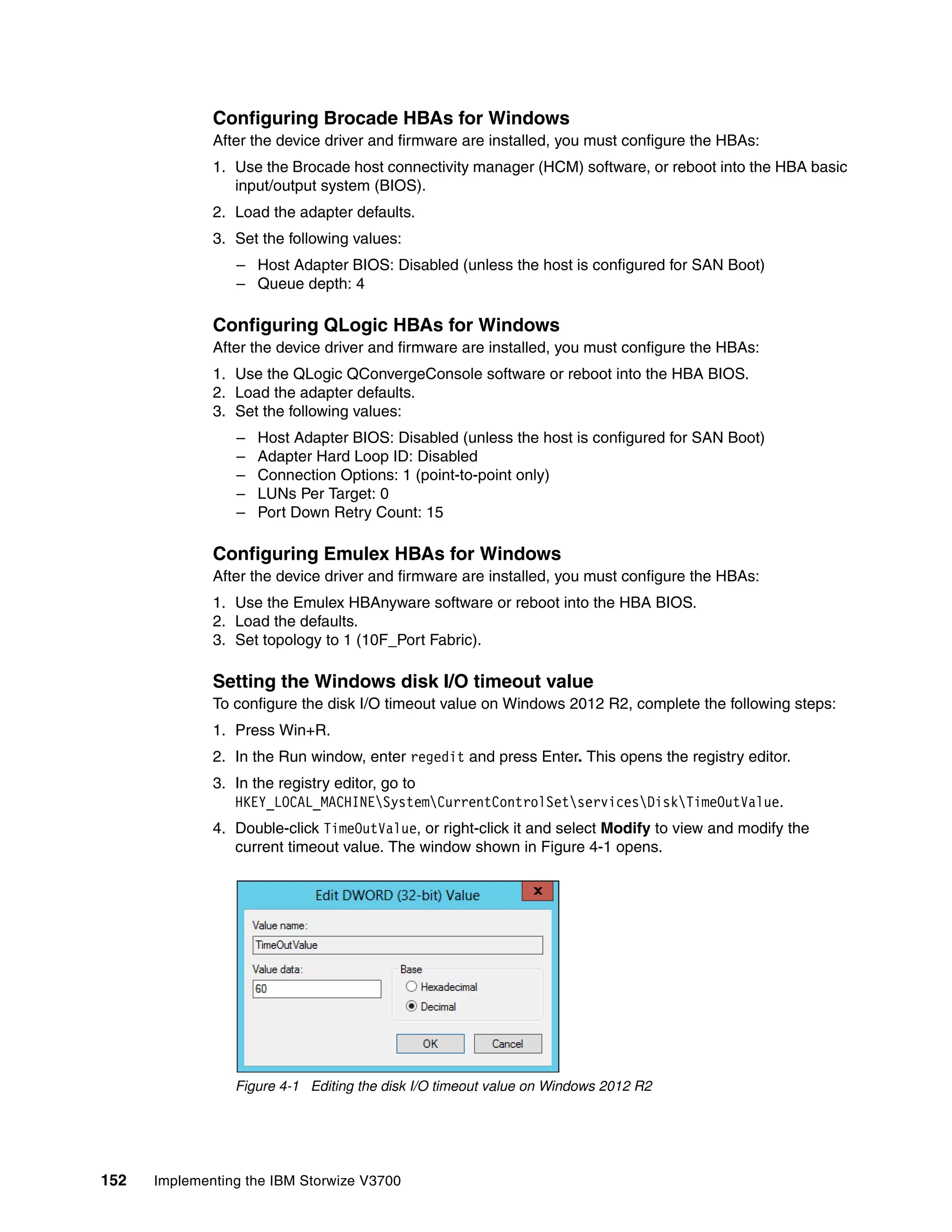 152 Implementing the IBM Storwize V3700
Configuring Brocade HBAs for Windows
After the device driver and firmware are installed, you must configure the HBAs:
1. Use the Brocade host connectivity manager (HCM) software, or reboot into the HBA basic
input/output system (BIOS).
2. Load the adapter defaults.
3. Set the following values:
– Host Adapter BIOS: Disabled (unless the host is configured for SAN Boot)
– Queue depth: 4
Configuring QLogic HBAs for Windows
After the device driver and firmware are installed, you must configure the HBAs:
1. Use the QLogic QConvergeConsole software or reboot into the HBA BIOS.
2. Load the adapter defaults.
3. Set the following values:
– Host Adapter BIOS: Disabled (unless the host is configured for SAN Boot)
– Adapter Hard Loop ID: Disabled
– Connection Options: 1 (point-to-point only)
– LUNs Per Target: 0
– Port Down Retry Count: 15
Configuring Emulex HBAs for Windows
After the device driver and firmware are installed, you must configure the HBAs:
1. Use the Emulex HBAnyware software or reboot into the HBA BIOS.
2. Load the defaults.
3. Set topology to 1 (10F_Port Fabric).
Setting the Windows disk I/O timeout value
To configure the disk I/O timeout value on Windows 2012 R2, complete the following steps:
1. Press Win+R.
2. In the Run window, enter regedit and press Enter. This opens the registry editor.
3. In the registry editor, go to
HKEY_LOCAL_MACHINESystemCurrentControlSetservicesDiskTimeOutValue.
4. Double-click TimeOutValue, or right-click it and select Modify to view and modify the
current timeout value. The window shown in Figure 4-1 opens.
Figure 4-1 Editing the disk I/O timeout value on Windows 2012 R2
 