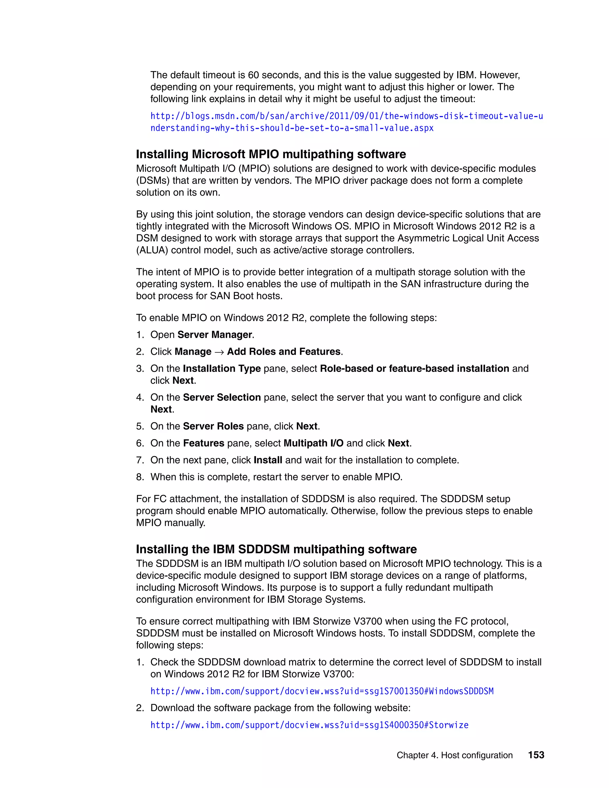 Chapter 4. Host configuration 153
The default timeout is 60 seconds, and this is the value suggested by IBM. However,
depending on your requirements, you might want to adjust this higher or lower. The
following link explains in detail why it might be useful to adjust the timeout:
http://blogs.msdn.com/b/san/archive/2011/09/01/the-windows-disk-timeout-value-u
nderstanding-why-this-should-be-set-to-a-small-value.aspx
Installing Microsoft MPIO multipathing software
Microsoft Multipath I/O (MPIO) solutions are designed to work with device-specific modules
(DSMs) that are written by vendors. The MPIO driver package does not form a complete
solution on its own.
By using this joint solution, the storage vendors can design device-specific solutions that are
tightly integrated with the Microsoft Windows OS. MPIO in Microsoft Windows 2012 R2 is a
DSM designed to work with storage arrays that support the Asymmetric Logical Unit Access
(ALUA) control model, such as active/active storage controllers.
The intent of MPIO is to provide better integration of a multipath storage solution with the
operating system. It also enables the use of multipath in the SAN infrastructure during the
boot process for SAN Boot hosts.
To enable MPIO on Windows 2012 R2, complete the following steps:
1. Open Server Manager.
2. Click Manage → Add Roles and Features.
3. On the Installation Type pane, select Role-based or feature-based installation and
click Next.
4. On the Server Selection pane, select the server that you want to configure and click
Next.
5. On the Server Roles pane, click Next.
6. On the Features pane, select Multipath I/O and click Next.
7. On the next pane, click Install and wait for the installation to complete.
8. When this is complete, restart the server to enable MPIO.
For FC attachment, the installation of SDDDSM is also required. The SDDDSM setup
program should enable MPIO automatically. Otherwise, follow the previous steps to enable
MPIO manually.
Installing the IBM SDDDSM multipathing software
The SDDDSM is an IBM multipath I/O solution based on Microsoft MPIO technology. This is a
device-specific module designed to support IBM storage devices on a range of platforms,
including Microsoft Windows. Its purpose is to support a fully redundant multipath
configuration environment for IBM Storage Systems.
To ensure correct multipathing with IBM Storwize V3700 when using the FC protocol,
SDDDSM must be installed on Microsoft Windows hosts. To install SDDDSM, complete the
following steps:
1. Check the SDDDSM download matrix to determine the correct level of SDDDSM to install
on Windows 2012 R2 for IBM Storwize V3700:
http://www.ibm.com/support/docview.wss?uid=ssg1S7001350#WindowsSDDDSM
2. Download the software package from the following website:
http://www.ibm.com/support/docview.wss?uid=ssg1S4000350#Storwize
 