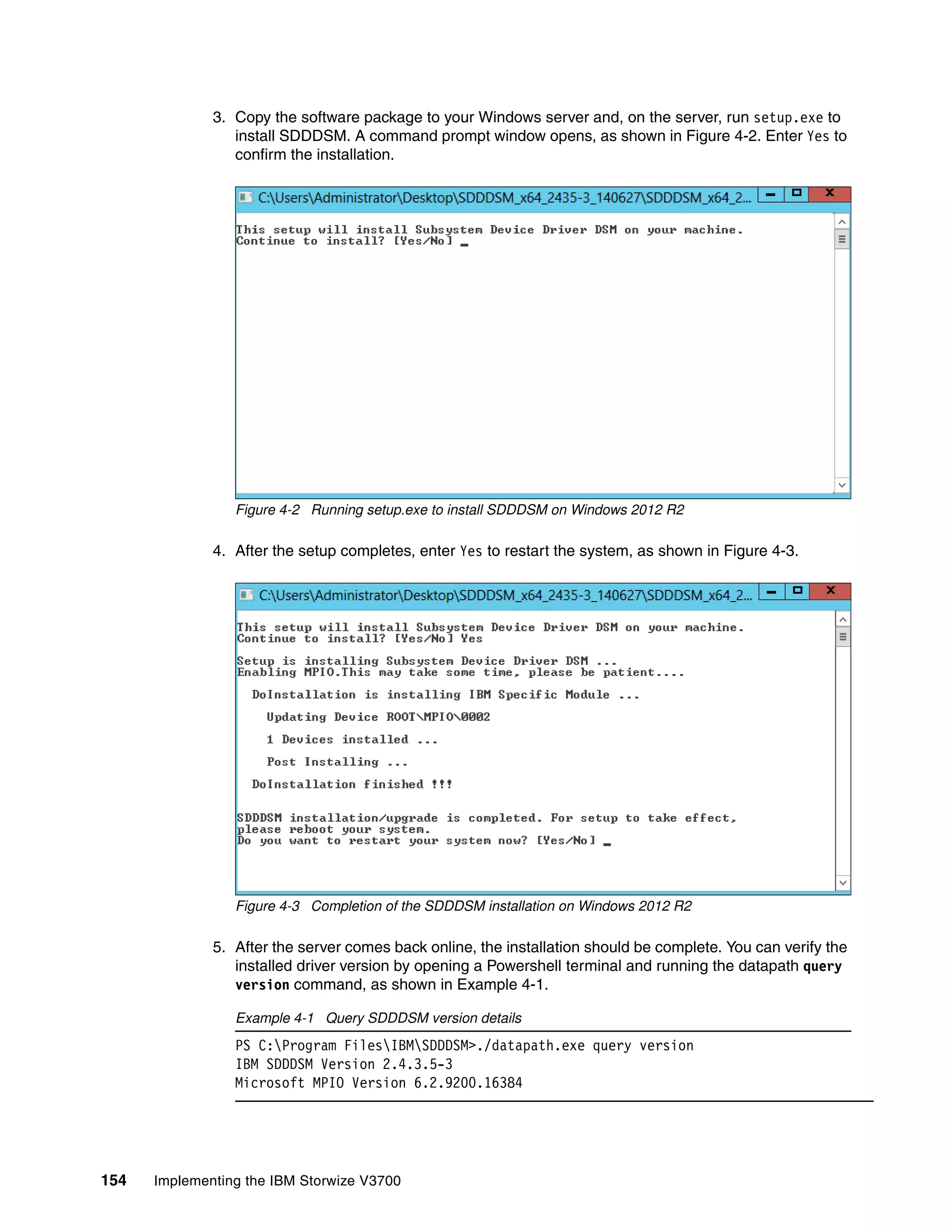 154 Implementing the IBM Storwize V3700
3. Copy the software package to your Windows server and, on the server, run setup.exe to
install SDDDSM. A command prompt window opens, as shown in Figure 4-2. Enter Yes to
confirm the installation.
Figure 4-2 Running setup.exe to install SDDDSM on Windows 2012 R2
4. After the setup completes, enter Yes to restart the system, as shown in Figure 4-3.
Figure 4-3 Completion of the SDDDSM installation on Windows 2012 R2
5. After the server comes back online, the installation should be complete. You can verify the
installed driver version by opening a Powershell terminal and running the datapath query
version command, as shown in Example 4-1.
Example 4-1 Query SDDDSM version details
PS C:Program FilesIBMSDDDSM>./datapath.exe query version
IBM SDDDSM Version 2.4.3.5-3
Microsoft MPIO Version 6.2.9200.16384
 