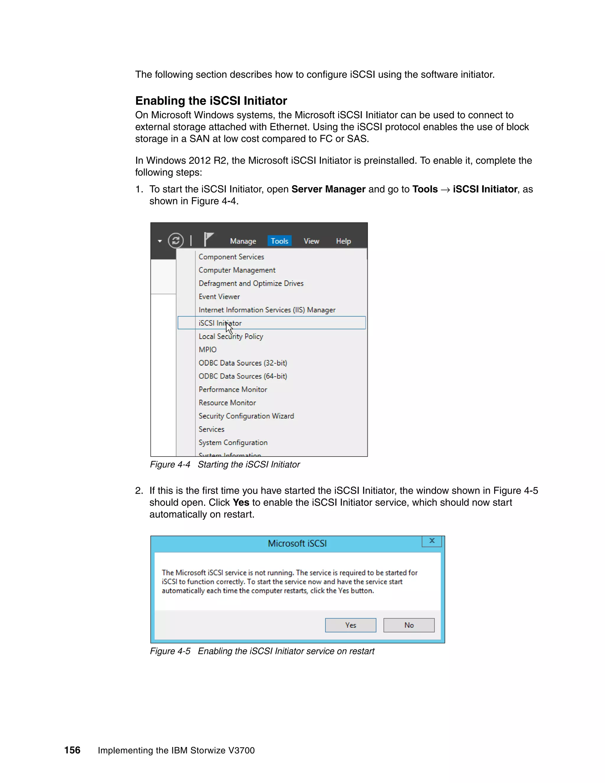 156 Implementing the IBM Storwize V3700
The following section describes how to configure iSCSI using the software initiator.
Enabling the iSCSI Initiator
On Microsoft Windows systems, the Microsoft iSCSI Initiator can be used to connect to
external storage attached with Ethernet. Using the iSCSI protocol enables the use of block
storage in a SAN at low cost compared to FC or SAS.
In Windows 2012 R2, the Microsoft iSCSI Initiator is preinstalled. To enable it, complete the
following steps:
1. To start the iSCSI Initiator, open Server Manager and go to Tools → iSCSI Initiator, as
shown in Figure 4-4.
Figure 4-4 Starting the iSCSI Initiator
2. If this is the first time you have started the iSCSI Initiator, the window shown in Figure 4-5
should open. Click Yes to enable the iSCSI Initiator service, which should now start
automatically on restart.
Figure 4-5 Enabling the iSCSI Initiator service on restart
 