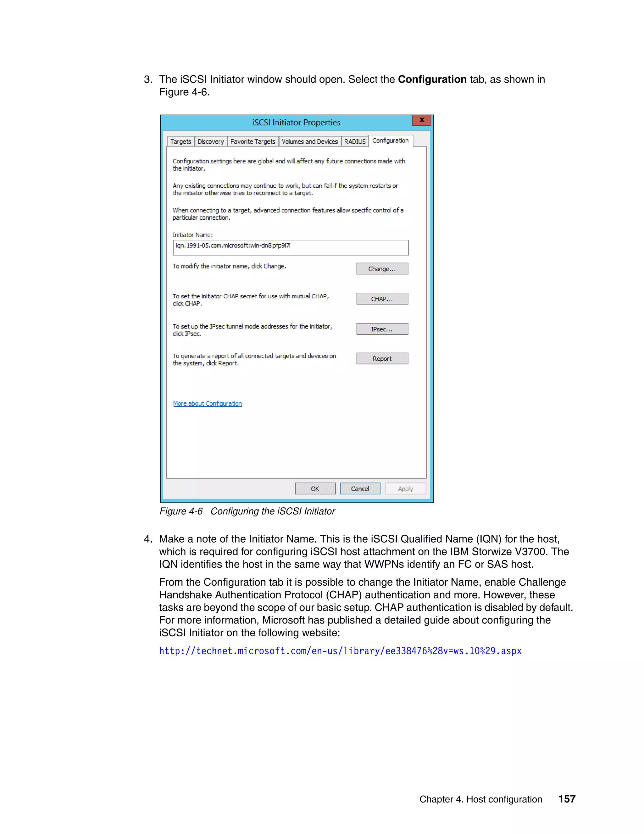 Chapter 4. Host configuration 157
3. The iSCSI Initiator window should open. Select the Configuration tab, as shown in
Figure 4-6.
Figure 4-6 Configuring the iSCSI Initiator
4. Make a note of the Initiator Name. This is the iSCSI Qualified Name (IQN) for the host,
which is required for configuring iSCSI host attachment on the IBM Storwize V3700. The
IQN identifies the host in the same way that WWPNs identify an FC or SAS host.
From the Configuration tab it is possible to change the Initiator Name, enable Challenge
Handshake Authentication Protocol (CHAP) authentication and more. However, these
tasks are beyond the scope of our basic setup. CHAP authentication is disabled by default.
For more information, Microsoft has published a detailed guide about configuring the
iSCSI Initiator on the following website:
http://technet.microsoft.com/en-us/library/ee338476%28v=ws.10%29.aspx
 