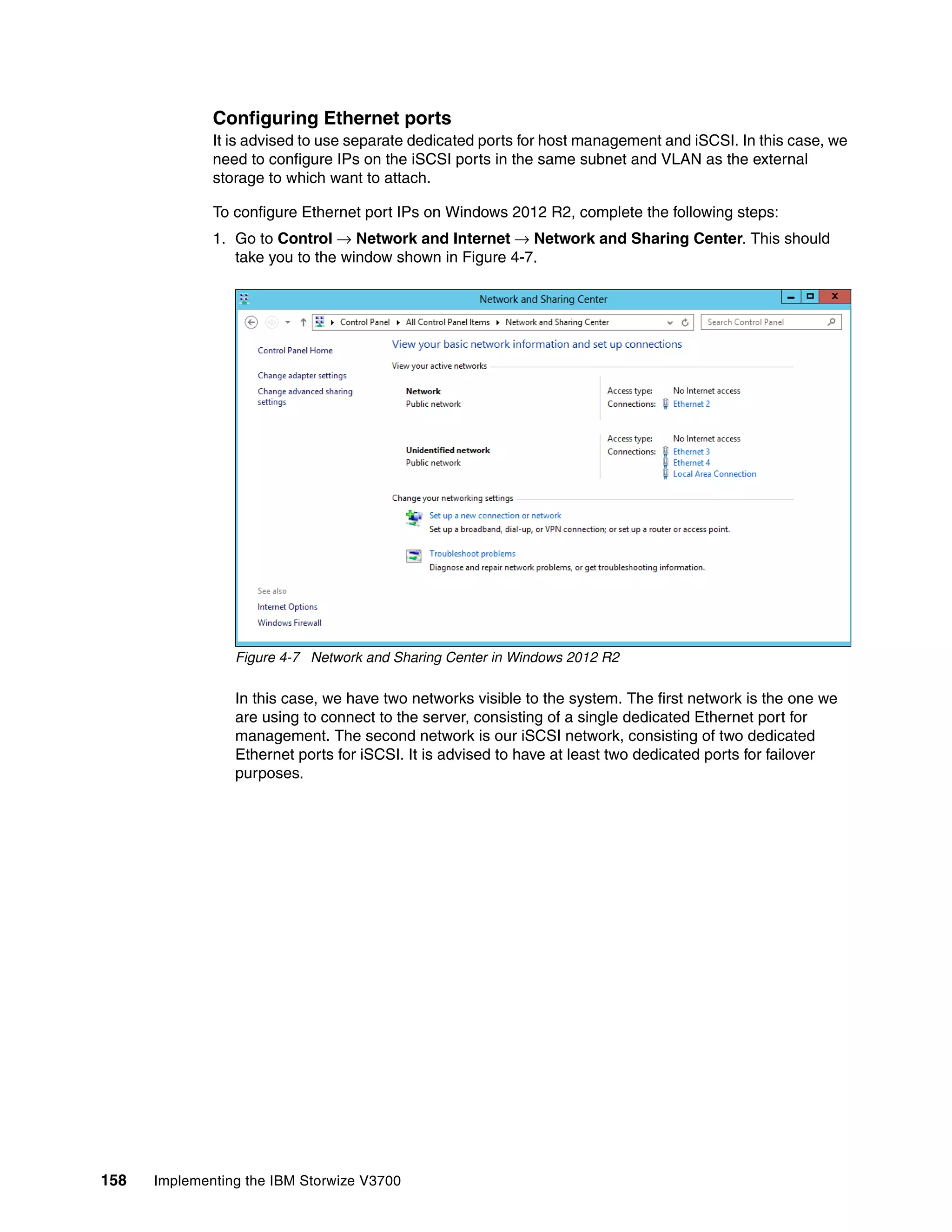 158 Implementing the IBM Storwize V3700
Configuring Ethernet ports
It is advised to use separate dedicated ports for host management and iSCSI. In this case, we
need to configure IPs on the iSCSI ports in the same subnet and VLAN as the external
storage to which want to attach.
To configure Ethernet port IPs on Windows 2012 R2, complete the following steps:
1. Go to Control → Network and Internet → Network and Sharing Center. This should
take you to the window shown in Figure 4-7.
Figure 4-7 Network and Sharing Center in Windows 2012 R2
In this case, we have two networks visible to the system. The first network is the one we
are using to connect to the server, consisting of a single dedicated Ethernet port for
management. The second network is our iSCSI network, consisting of two dedicated
Ethernet ports for iSCSI. It is advised to have at least two dedicated ports for failover
purposes.
 