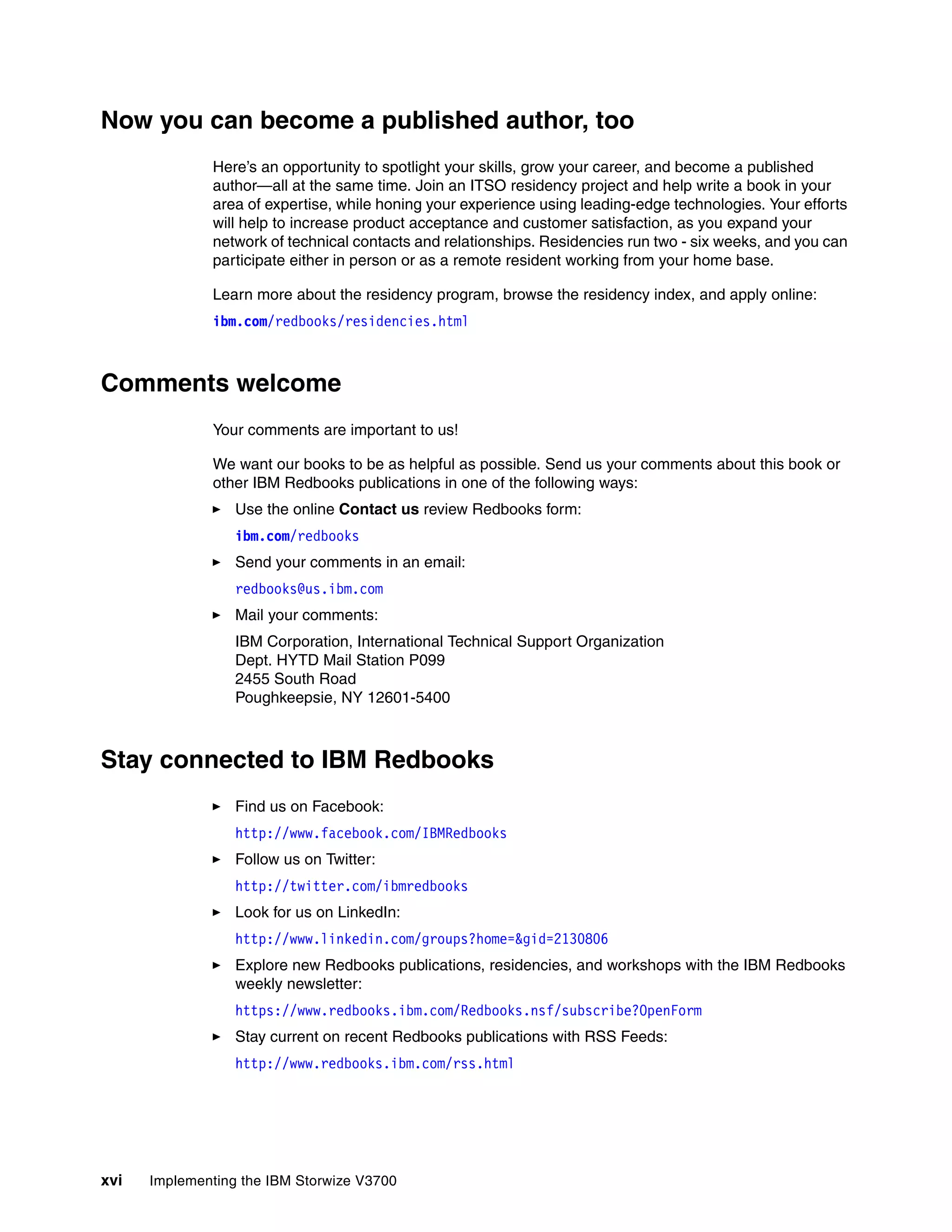 xvi Implementing the IBM Storwize V3700
Now you can become a published author, too
Here’s an opportunity to spotlight your skills, grow your career, and become a published
author—all at the same time. Join an ITSO residency project and help write a book in your
area of expertise, while honing your experience using leading-edge technologies. Your efforts
will help to increase product acceptance and customer satisfaction, as you expand your
network of technical contacts and relationships. Residencies run two - six weeks, and you can
participate either in person or as a remote resident working from your home base.
Learn more about the residency program, browse the residency index, and apply online:
ibm.com/redbooks/residencies.html
Comments welcome
Your comments are important to us!
We want our books to be as helpful as possible. Send us your comments about this book or
other IBM Redbooks publications in one of the following ways:
Use the online Contact us review Redbooks form:
ibm.com/redbooks
Send your comments in an email:
redbooks@us.ibm.com
Mail your comments:
IBM Corporation, International Technical Support Organization
Dept. HYTD Mail Station P099
2455 South Road
Poughkeepsie, NY 12601-5400
Stay connected to IBM Redbooks
Find us on Facebook:
http://www.facebook.com/IBMRedbooks
Follow us on Twitter:
http://twitter.com/ibmredbooks
Look for us on LinkedIn:
http://www.linkedin.com/groups?home=&gid=2130806
Explore new Redbooks publications, residencies, and workshops with the IBM Redbooks
weekly newsletter:
https://www.redbooks.ibm.com/Redbooks.nsf/subscribe?OpenForm
Stay current on recent Redbooks publications with RSS Feeds:
http://www.redbooks.ibm.com/rss.html
 