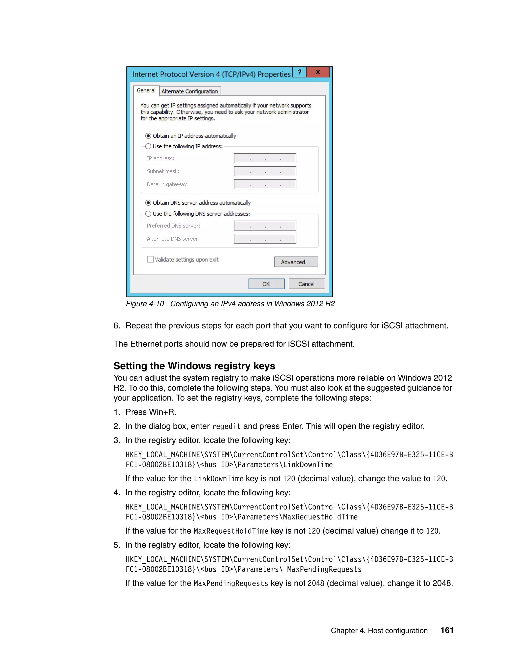 Chapter 4. Host configuration 161
Figure 4-10 Configuring an IPv4 address in Windows 2012 R2
6. Repeat the previous steps for each port that you want to configure for iSCSI attachment.
The Ethernet ports should now be prepared for iSCSI attachment.
Setting the Windows registry keys
You can adjust the system registry to make iSCSI operations more reliable on Windows 2012
R2. To do this, complete the following steps. You must also look at the suggested guidance for
your application. To set the registry keys, complete the following steps:
1. Press Win+R.
2. In the dialog box, enter regedit and press Enter. This will open the registry editor.
3. In the registry editor, locate the following key:
HKEY_LOCAL_MACHINESYSTEMCurrentControlSetControlClass{4D36E97B-E325-11CE-B
FC1-08002BE10318}<bus ID>ParametersLinkDownTime
If the value for the LinkDownTime key is not 120 (decimal value), change the value to 120.
4. In the registry editor, locate the following key:
HKEY_LOCAL_MACHINESYSTEMCurrentControlSetControlClass{4D36E97B-E325-11CE-B
FC1-08002BE10318}<bus ID>ParametersMaxRequestHoldTime
If the value for the MaxRequestHoldTime key is not 120 (decimal value) change it to 120.
5. In the registry editor, locate the following key:
HKEY_LOCAL_MACHINESYSTEMCurrentControlSetControlClass{4D36E97B-E325-11CE-B
FC1-08002BE10318}<bus ID>Parameters MaxPendingRequests
If the value for the MaxPendingRequests key is not 2048 (decimal value), change it to 2048.
 