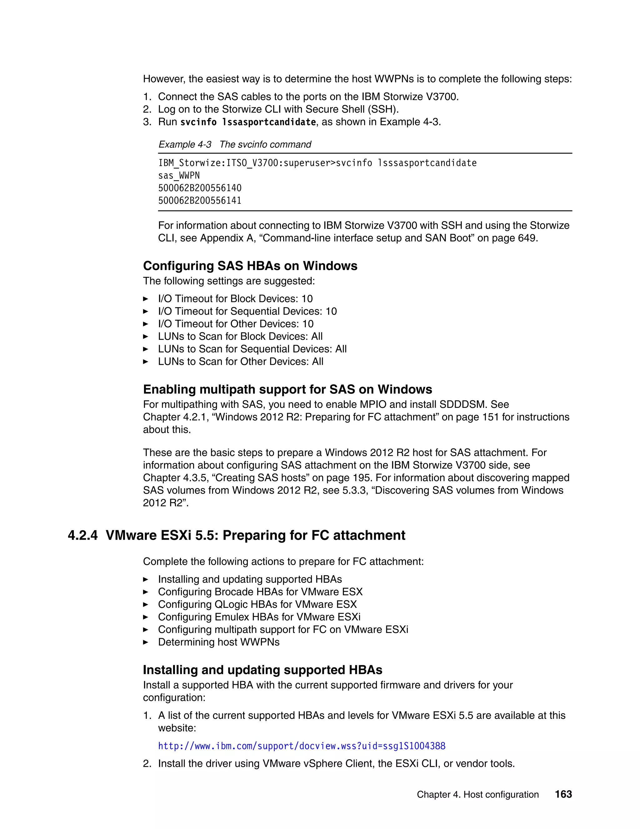 Chapter 4. Host configuration 163
However, the easiest way is to determine the host WWPNs is to complete the following steps:
1. Connect the SAS cables to the ports on the IBM Storwize V3700.
2. Log on to the Storwize CLI with Secure Shell (SSH).
3. Run svcinfo lssasportcandidate, as shown in Example 4-3.
Example 4-3 The svcinfo command
IBM_Storwize:ITSO_V3700:superuser>svcinfo lsssasportcandidate
sas_WWPN
500062B200556140
500062B200556141
For information about connecting to IBM Storwize V3700 with SSH and using the Storwize
CLI, see Appendix A, “Command-line interface setup and SAN Boot” on page 649.
Configuring SAS HBAs on Windows
The following settings are suggested:
I/O Timeout for Block Devices: 10
I/O Timeout for Sequential Devices: 10
I/O Timeout for Other Devices: 10
LUNs to Scan for Block Devices: All
LUNs to Scan for Sequential Devices: All
LUNs to Scan for Other Devices: All
Enabling multipath support for SAS on Windows
For multipathing with SAS, you need to enable MPIO and install SDDDSM. See
Chapter 4.2.1, “Windows 2012 R2: Preparing for FC attachment” on page 151 for instructions
about this.
These are the basic steps to prepare a Windows 2012 R2 host for SAS attachment. For
information about configuring SAS attachment on the IBM Storwize V3700 side, see
Chapter 4.3.5, “Creating SAS hosts” on page 195. For information about discovering mapped
SAS volumes from Windows 2012 R2, see 5.3.3, “Discovering SAS volumes from Windows
2012 R2”.
4.2.4 VMware ESXi 5.5: Preparing for FC attachment
Complete the following actions to prepare for FC attachment:
Installing and updating supported HBAs
Configuring Brocade HBAs for VMware ESX
Configuring QLogic HBAs for VMware ESX
Configuring Emulex HBAs for VMware ESXi
Configuring multipath support for FC on VMware ESXi
Determining host WWPNs
Installing and updating supported HBAs
Install a supported HBA with the current supported firmware and drivers for your
configuration:
1. A list of the current supported HBAs and levels for VMware ESXi 5.5 are available at this
website:
http://www.ibm.com/support/docview.wss?uid=ssg1S1004388
2. Install the driver using VMware vSphere Client, the ESXi CLI, or vendor tools.
 