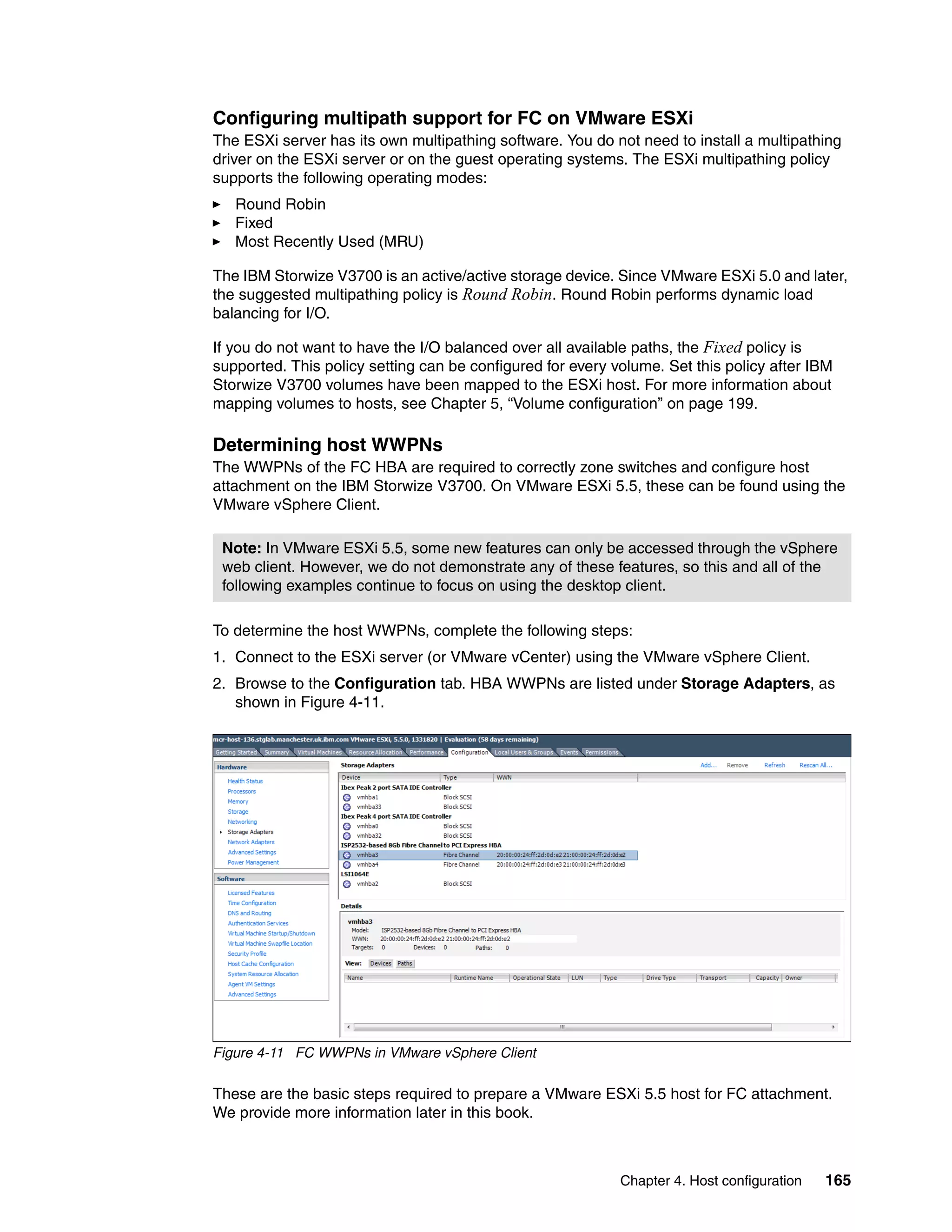 Chapter 4. Host configuration 165
Configuring multipath support for FC on VMware ESXi
The ESXi server has its own multipathing software. You do not need to install a multipathing
driver on the ESXi server or on the guest operating systems. The ESXi multipathing policy
supports the following operating modes:
Round Robin
Fixed
Most Recently Used (MRU)
The IBM Storwize V3700 is an active/active storage device. Since VMware ESXi 5.0 and later,
the suggested multipathing policy is Round Robin. Round Robin performs dynamic load
balancing for I/O.
If you do not want to have the I/O balanced over all available paths, the Fixed policy is
supported. This policy setting can be configured for every volume. Set this policy after IBM
Storwize V3700 volumes have been mapped to the ESXi host. For more information about
mapping volumes to hosts, see Chapter 5, “Volume configuration” on page 199.
Determining host WWPNs
The WWPNs of the FC HBA are required to correctly zone switches and configure host
attachment on the IBM Storwize V3700. On VMware ESXi 5.5, these can be found using the
VMware vSphere Client.
To determine the host WWPNs, complete the following steps:
1. Connect to the ESXi server (or VMware vCenter) using the VMware vSphere Client.
2. Browse to the Configuration tab. HBA WWPNs are listed under Storage Adapters, as
shown in Figure 4-11.
Figure 4-11 FC WWPNs in VMware vSphere Client
These are the basic steps required to prepare a VMware ESXi 5.5 host for FC attachment.
We provide more information later in this book.
Note: In VMware ESXi 5.5, some new features can only be accessed through the vSphere
web client. However, we do not demonstrate any of these features, so this and all of the
following examples continue to focus on using the desktop client.
 