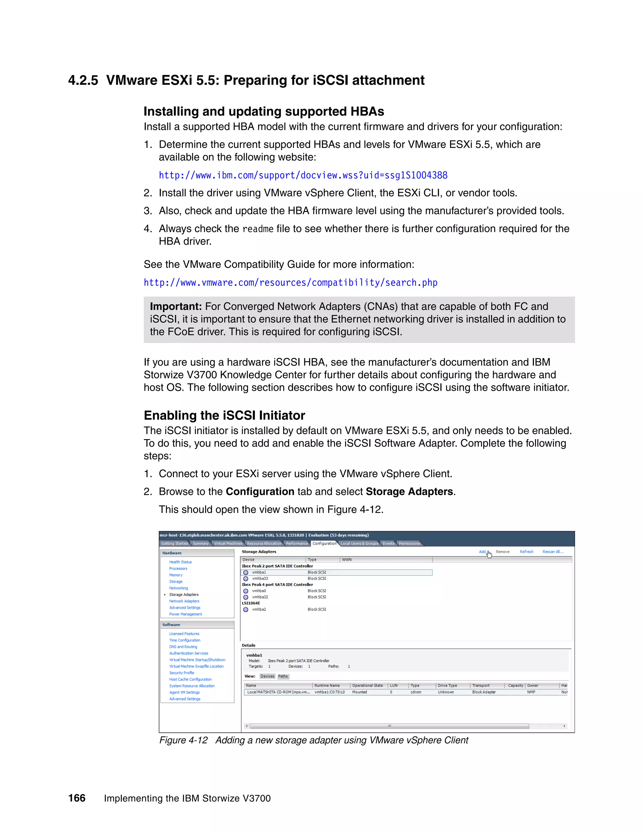 166 Implementing the IBM Storwize V3700
4.2.5 VMware ESXi 5.5: Preparing for iSCSI attachment
Installing and updating supported HBAs
Install a supported HBA model with the current firmware and drivers for your configuration:
1. Determine the current supported HBAs and levels for VMware ESXi 5.5, which are
available on the following website:
http://www.ibm.com/support/docview.wss?uid=ssg1S1004388
2. Install the driver using VMware vSphere Client, the ESXi CLI, or vendor tools.
3. Also, check and update the HBA firmware level using the manufacturer’s provided tools.
4. Always check the readme file to see whether there is further configuration required for the
HBA driver.
See the VMware Compatibility Guide for more information:
http://www.vmware.com/resources/compatibility/search.php
If you are using a hardware iSCSI HBA, see the manufacturer’s documentation and IBM
Storwize V3700 Knowledge Center for further details about configuring the hardware and
host OS. The following section describes how to configure iSCSI using the software initiator.
Enabling the iSCSI Initiator
The iSCSI initiator is installed by default on VMware ESXi 5.5, and only needs to be enabled.
To do this, you need to add and enable the iSCSI Software Adapter. Complete the following
steps:
1. Connect to your ESXi server using the VMware vSphere Client.
2. Browse to the Configuration tab and select Storage Adapters.
This should open the view shown in Figure 4-12.
Figure 4-12 Adding a new storage adapter using VMware vSphere Client
Important: For Converged Network Adapters (CNAs) that are capable of both FC and
iSCSI, it is important to ensure that the Ethernet networking driver is installed in addition to
the FCoE driver. This is required for configuring iSCSI.
 