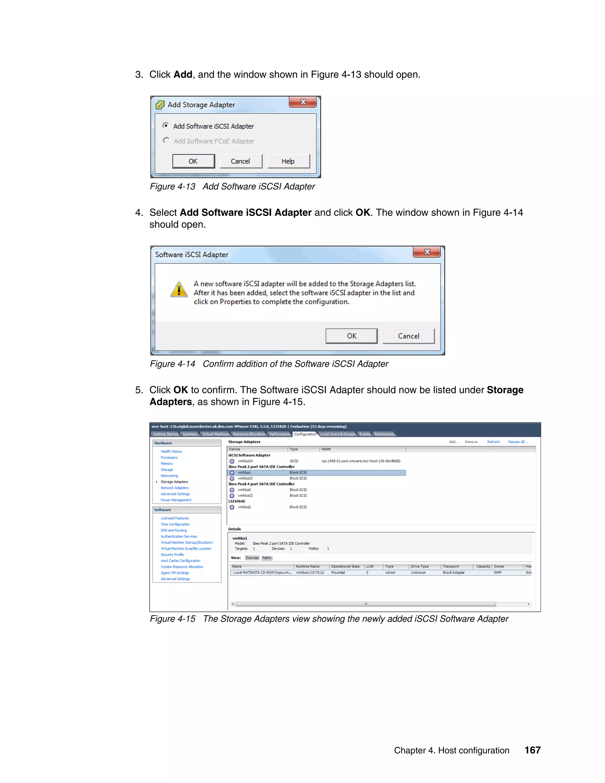 Chapter 4. Host configuration 167
3. Click Add, and the window shown in Figure 4-13 should open.
Figure 4-13 Add Software iSCSI Adapter
4. Select Add Software iSCSI Adapter and click OK. The window shown in Figure 4-14
should open.
Figure 4-14 Confirm addition of the Software iSCSI Adapter
5. Click OK to confirm. The Software iSCSI Adapter should now be listed under Storage
Adapters, as shown in Figure 4-15.
Figure 4-15 The Storage Adapters view showing the newly added iSCSI Software Adapter
 
