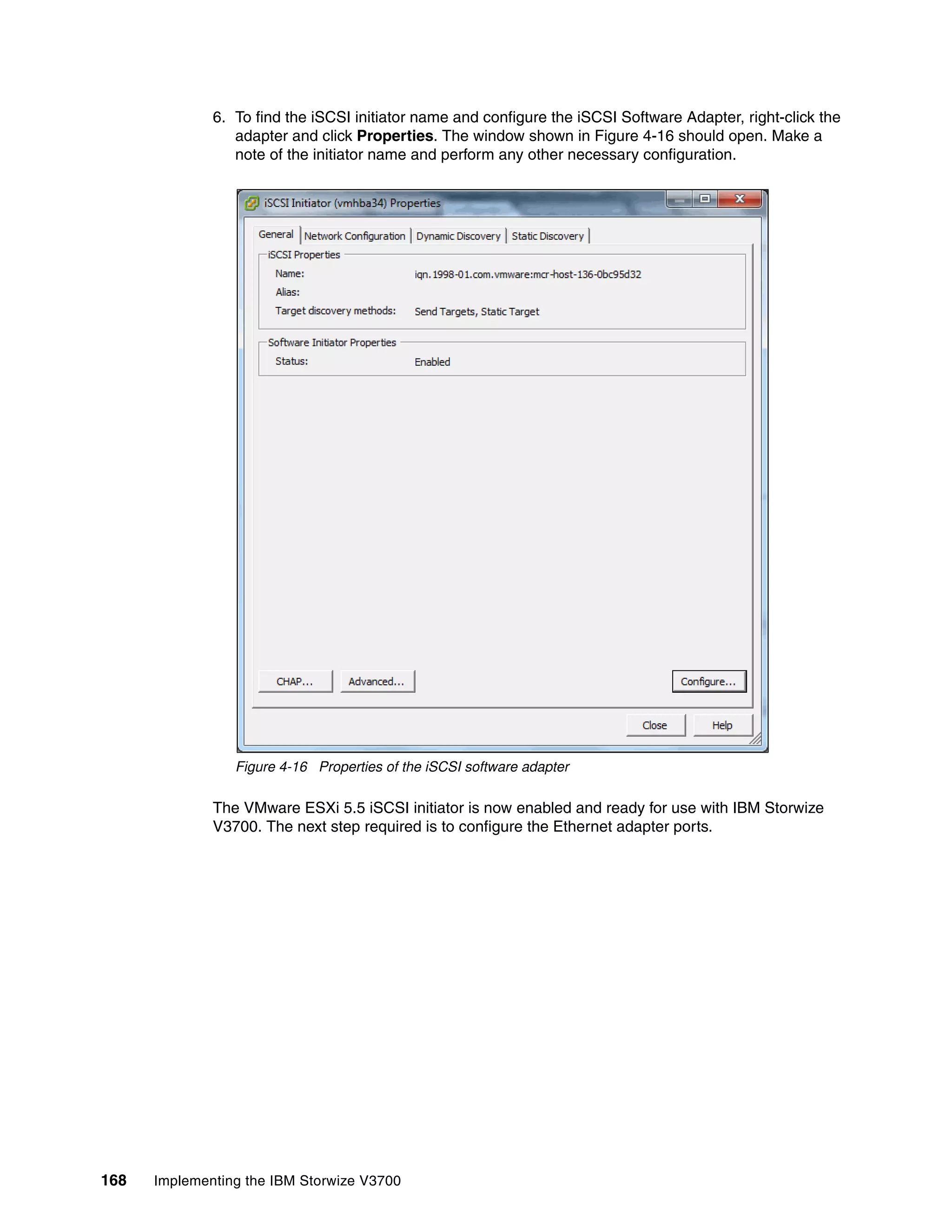 168 Implementing the IBM Storwize V3700
6. To find the iSCSI initiator name and configure the iSCSI Software Adapter, right-click the
adapter and click Properties. The window shown in Figure 4-16 should open. Make a
note of the initiator name and perform any other necessary configuration.
Figure 4-16 Properties of the iSCSI software adapter
The VMware ESXi 5.5 iSCSI initiator is now enabled and ready for use with IBM Storwize
V3700. The next step required is to configure the Ethernet adapter ports.
 