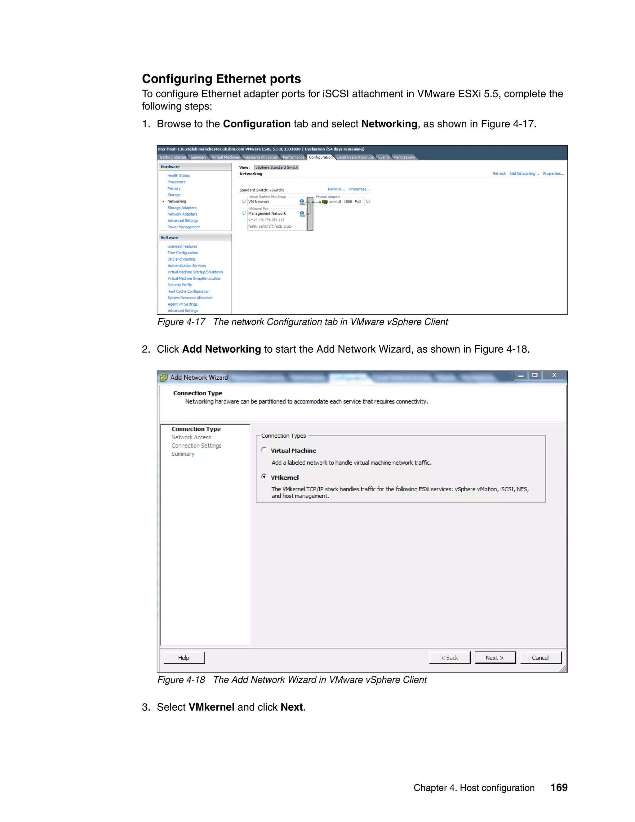 Chapter 4. Host configuration 169
Configuring Ethernet ports
To configure Ethernet adapter ports for iSCSI attachment in VMware ESXi 5.5, complete the
following steps:
1. Browse to the Configuration tab and select Networking, as shown in Figure 4-17.
Figure 4-17 The network Configuration tab in VMware vSphere Client
2. Click Add Networking to start the Add Network Wizard, as shown in Figure 4-18.
Figure 4-18 The Add Network Wizard in VMware vSphere Client
3. Select VMkernel and click Next.
 