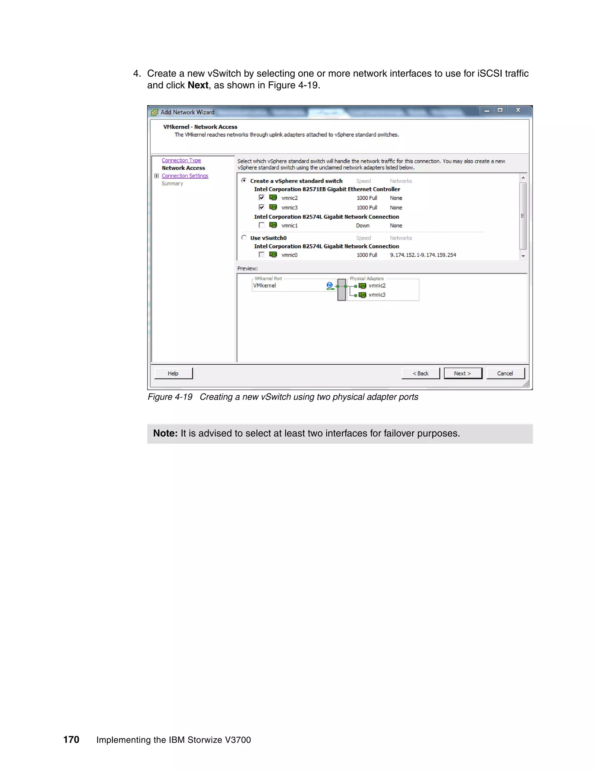 170 Implementing the IBM Storwize V3700
4. Create a new vSwitch by selecting one or more network interfaces to use for iSCSI traffic
and click Next, as shown in Figure 4-19.
Figure 4-19 Creating a new vSwitch using two physical adapter ports
Note: It is advised to select at least two interfaces for failover purposes.
 