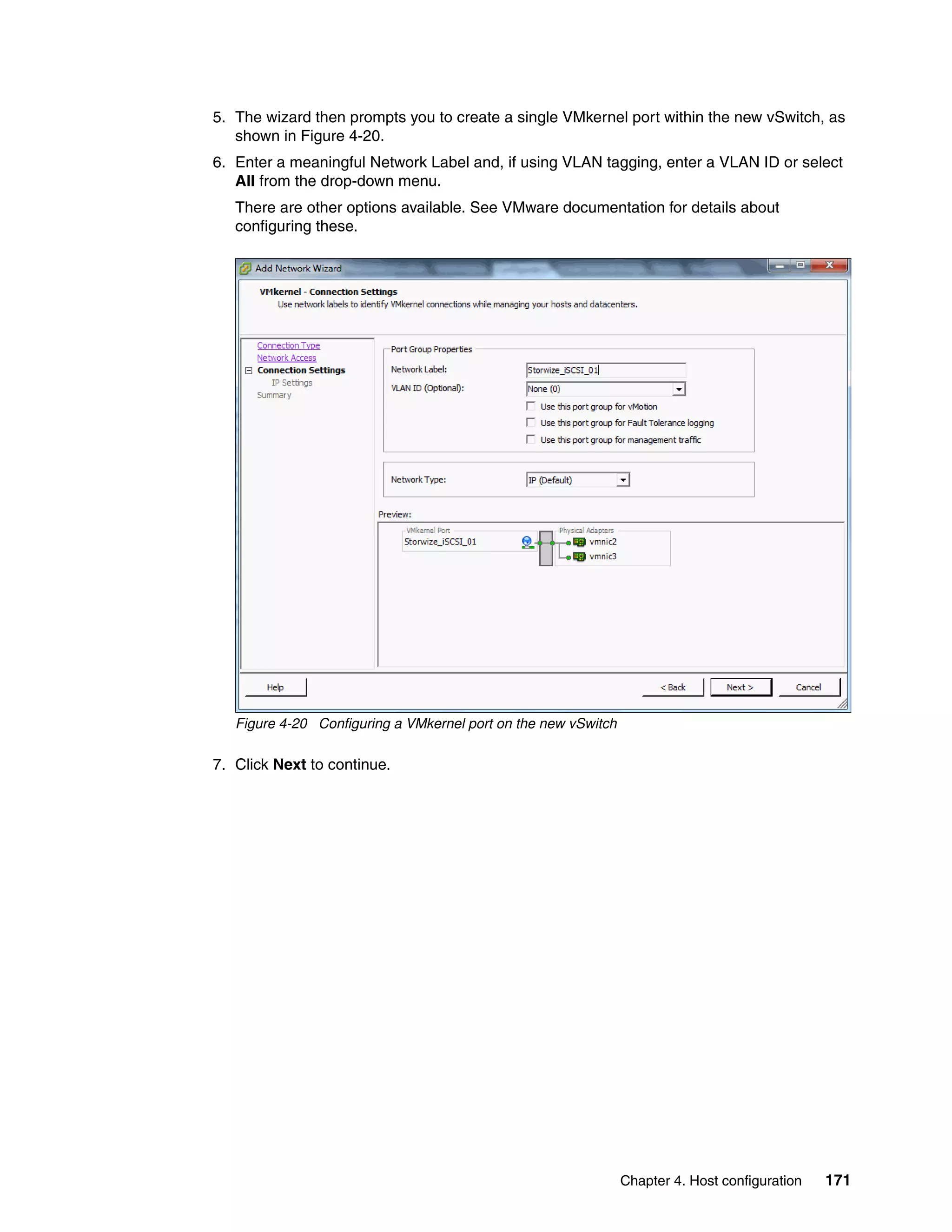 Chapter 4. Host configuration 171
5. The wizard then prompts you to create a single VMkernel port within the new vSwitch, as
shown in Figure 4-20.
6. Enter a meaningful Network Label and, if using VLAN tagging, enter a VLAN ID or select
All from the drop-down menu.
There are other options available. See VMware documentation for details about
configuring these.
Figure 4-20 Configuring a VMkernel port on the new vSwitch
7. Click Next to continue.
 