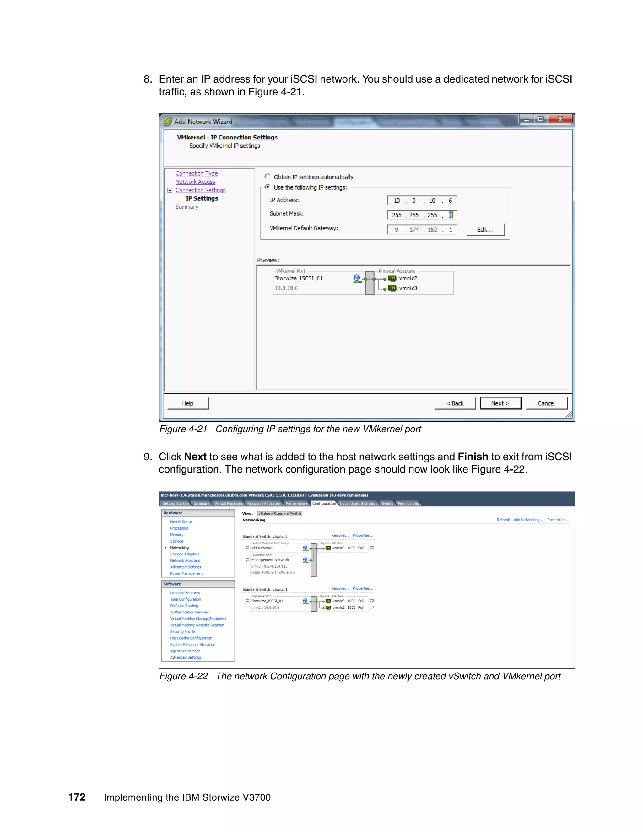 172 Implementing the IBM Storwize V3700
8. Enter an IP address for your iSCSI network. You should use a dedicated network for iSCSI
traffic, as shown in Figure 4-21.
Figure 4-21 Configuring IP settings for the new VMkernel port
9. Click Next to see what is added to the host network settings and Finish to exit from iSCSI
configuration. The network configuration page should now look like Figure 4-22.
Figure 4-22 The network Configuration page with the newly created vSwitch and VMkernel port
 