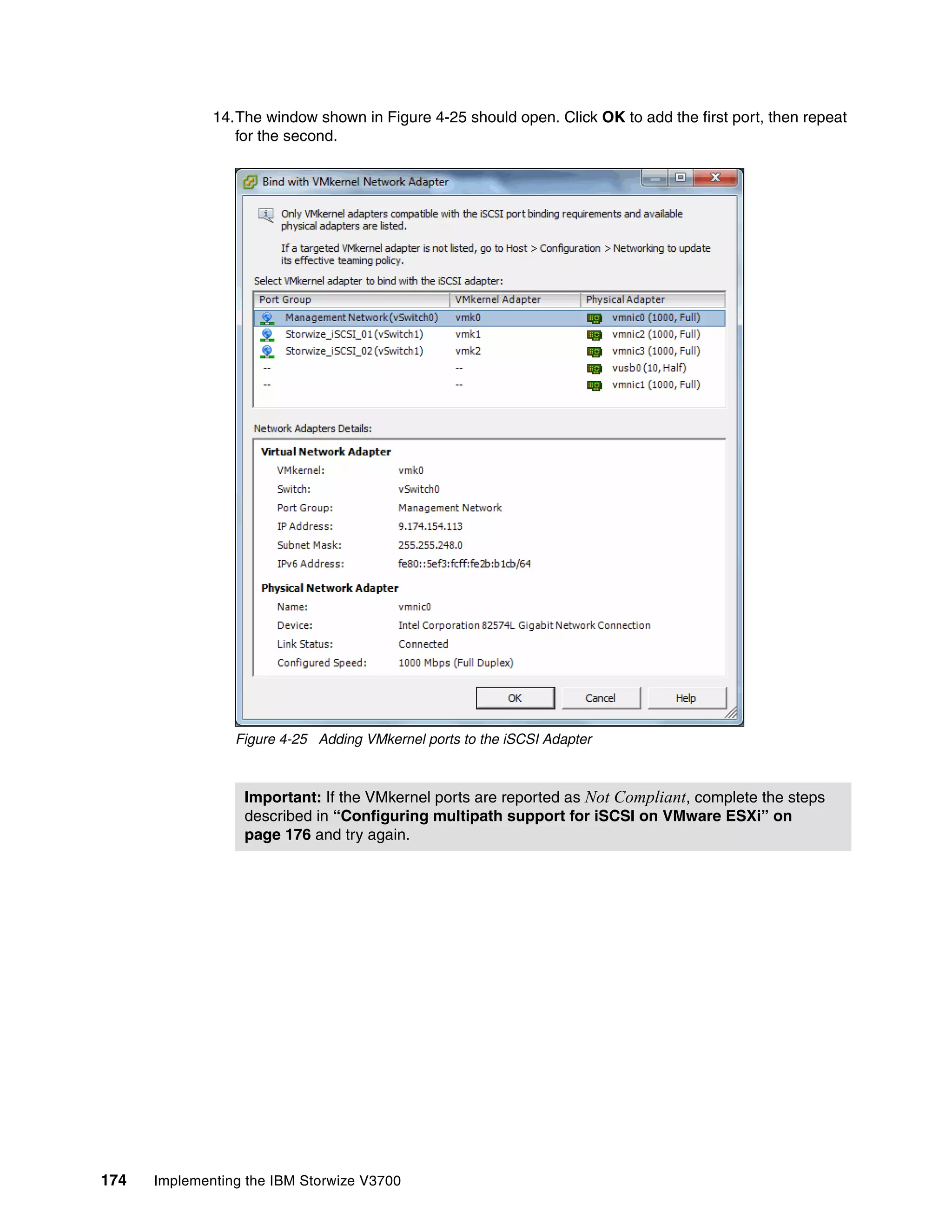 174 Implementing the IBM Storwize V3700
14.The window shown in Figure 4-25 should open. Click OK to add the first port, then repeat
for the second.
Figure 4-25 Adding VMkernel ports to the iSCSI Adapter
Important: If the VMkernel ports are reported as Not Compliant, complete the steps
described in “Configuring multipath support for iSCSI on VMware ESXi” on
page 176 and try again.
 