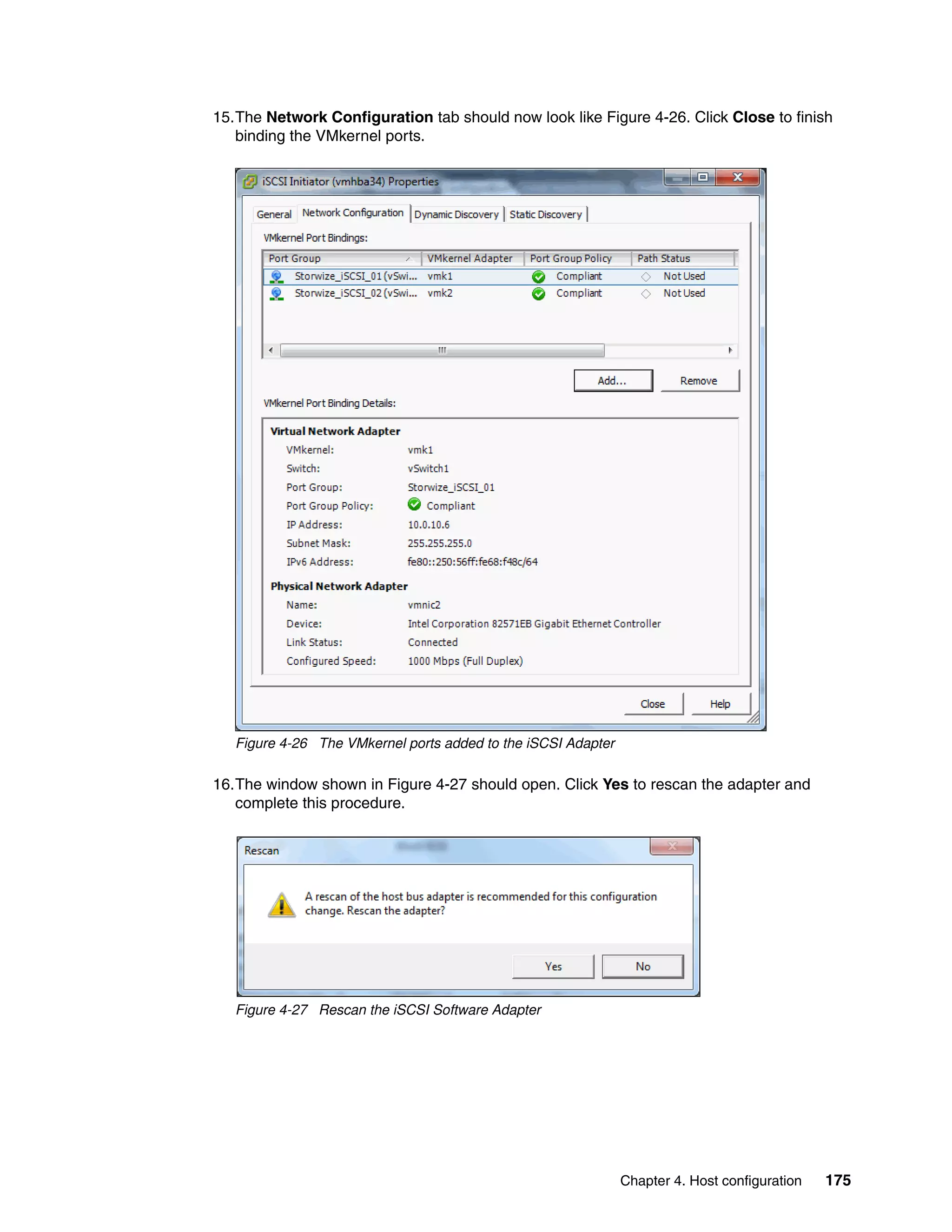 Chapter 4. Host configuration 175
15.The Network Configuration tab should now look like Figure 4-26. Click Close to finish
binding the VMkernel ports.
Figure 4-26 The VMkernel ports added to the iSCSI Adapter
16.The window shown in Figure 4-27 should open. Click Yes to rescan the adapter and
complete this procedure.
Figure 4-27 Rescan the iSCSI Software Adapter
 