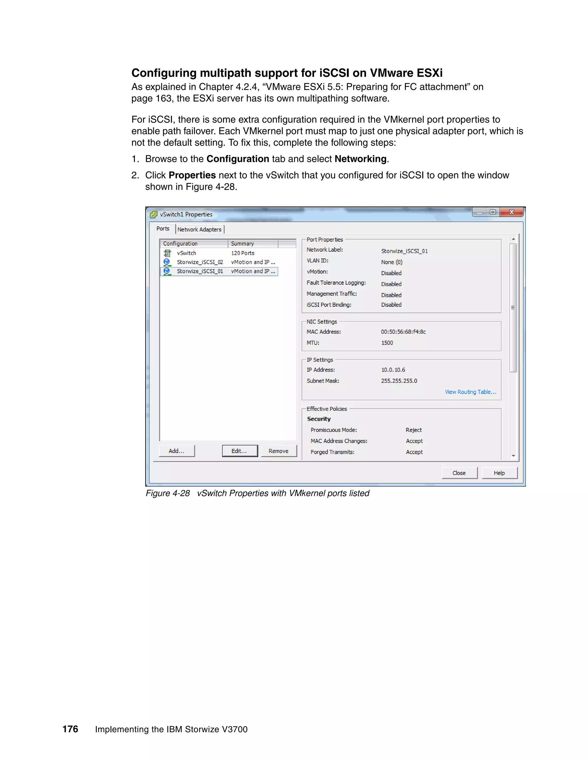 176 Implementing the IBM Storwize V3700
Configuring multipath support for iSCSI on VMware ESXi
As explained in Chapter 4.2.4, “VMware ESXi 5.5: Preparing for FC attachment” on
page 163, the ESXi server has its own multipathing software.
For iSCSI, there is some extra configuration required in the VMkernel port properties to
enable path failover. Each VMkernel port must map to just one physical adapter port, which is
not the default setting. To fix this, complete the following steps:
1. Browse to the Configuration tab and select Networking.
2. Click Properties next to the vSwitch that you configured for iSCSI to open the window
shown in Figure 4-28.
Figure 4-28 vSwitch Properties with VMkernel ports listed
 