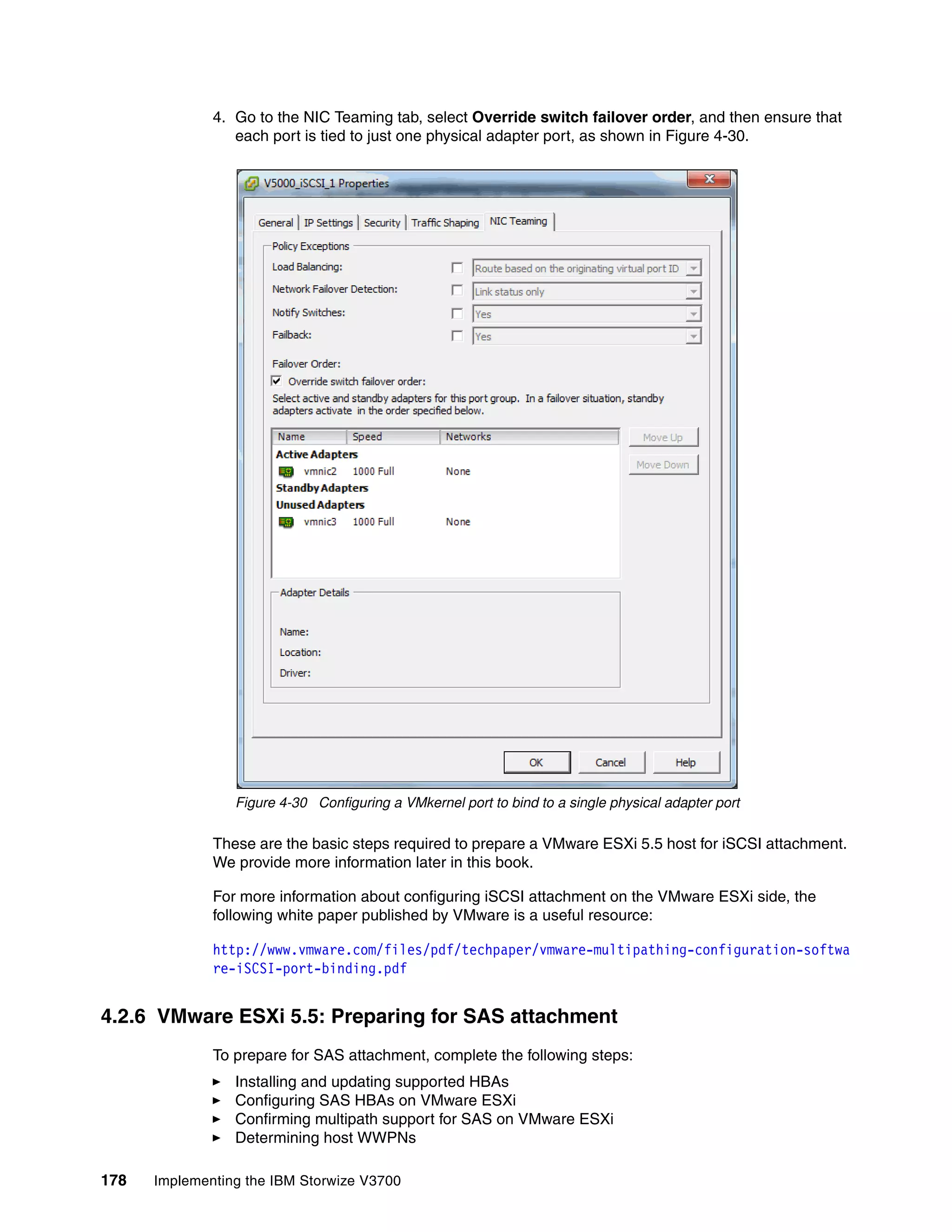 178 Implementing the IBM Storwize V3700
4. Go to the NIC Teaming tab, select Override switch failover order, and then ensure that
each port is tied to just one physical adapter port, as shown in Figure 4-30.
Figure 4-30 Configuring a VMkernel port to bind to a single physical adapter port
These are the basic steps required to prepare a VMware ESXi 5.5 host for iSCSI attachment.
We provide more information later in this book.
For more information about configuring iSCSI attachment on the VMware ESXi side, the
following white paper published by VMware is a useful resource:
http://www.vmware.com/files/pdf/techpaper/vmware-multipathing-configuration-softwa
re-iSCSI-port-binding.pdf
4.2.6 VMware ESXi 5.5: Preparing for SAS attachment
To prepare for SAS attachment, complete the following steps:
Installing and updating supported HBAs
Configuring SAS HBAs on VMware ESXi
Confirming multipath support for SAS on VMware ESXi
Determining host WWPNs
 