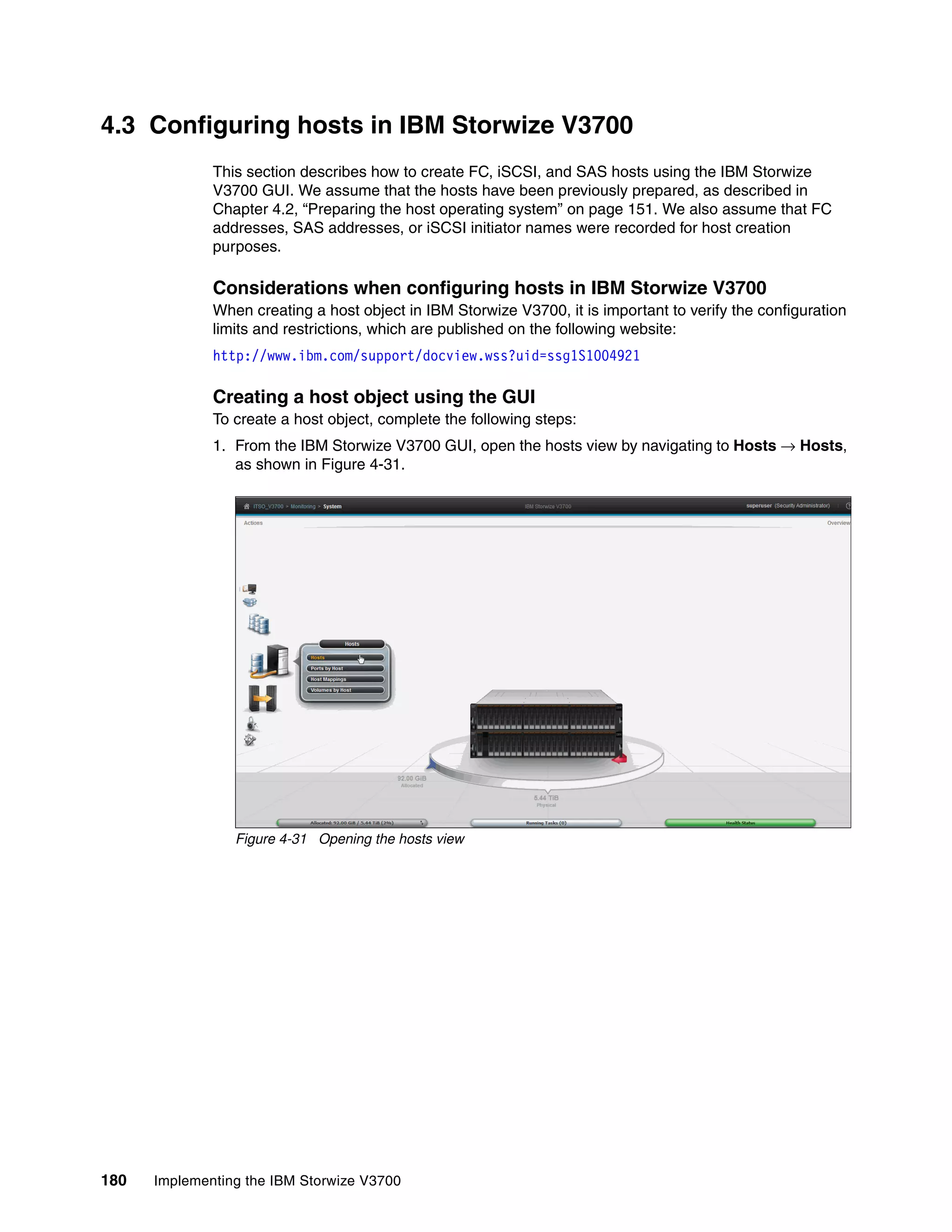 180 Implementing the IBM Storwize V3700
4.3 Configuring hosts in IBM Storwize V3700
This section describes how to create FC, iSCSI, and SAS hosts using the IBM Storwize
V3700 GUI. We assume that the hosts have been previously prepared, as described in
Chapter 4.2, “Preparing the host operating system” on page 151. We also assume that FC
addresses, SAS addresses, or iSCSI initiator names were recorded for host creation
purposes.
Considerations when configuring hosts in IBM Storwize V3700
When creating a host object in IBM Storwize V3700, it is important to verify the configuration
limits and restrictions, which are published on the following website:
http://www.ibm.com/support/docview.wss?uid=ssg1S1004921
Creating a host object using the GUI
To create a host object, complete the following steps:
1. From the IBM Storwize V3700 GUI, open the hosts view by navigating to Hosts → Hosts,
as shown in Figure 4-31.
Figure 4-31 Opening the hosts view
 