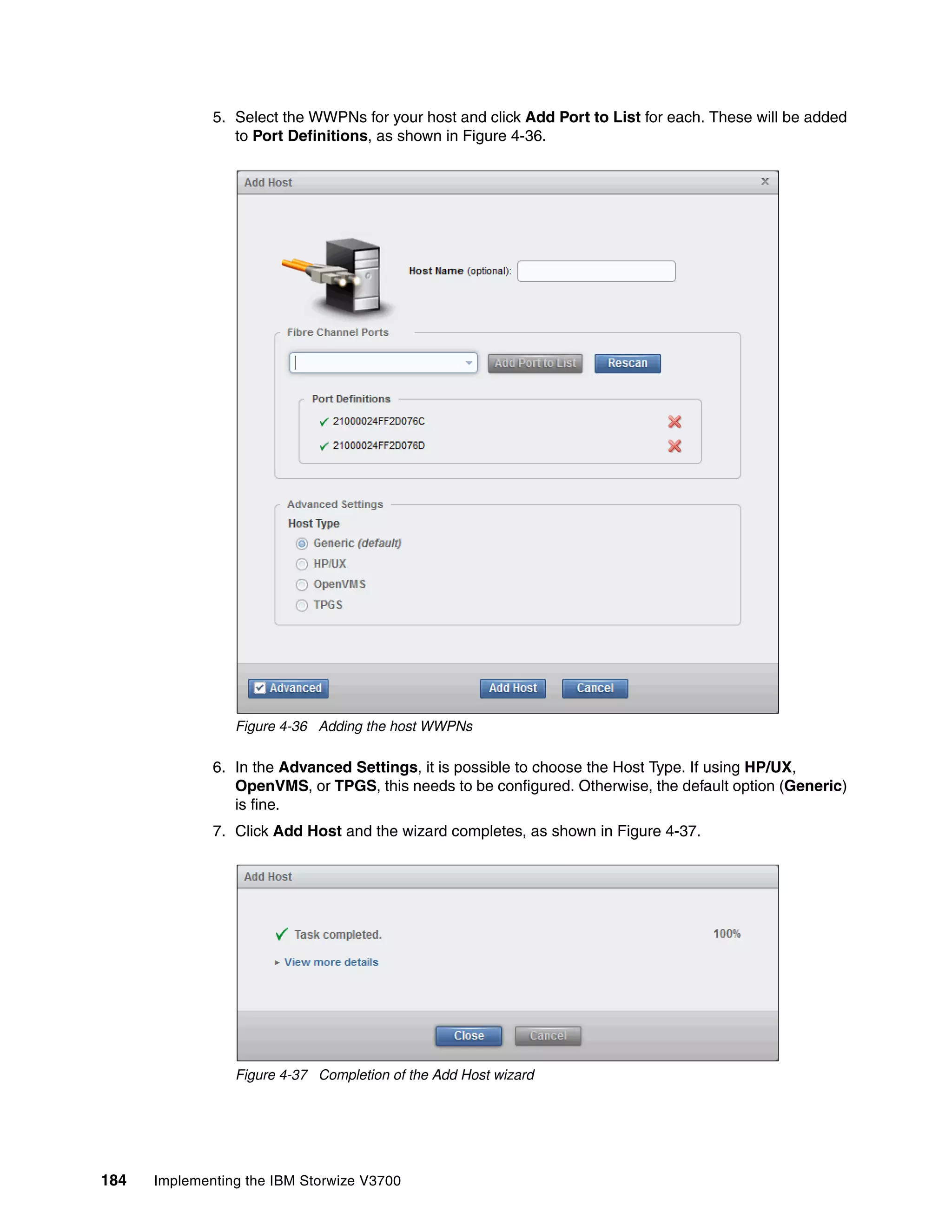 184 Implementing the IBM Storwize V3700
5. Select the WWPNs for your host and click Add Port to List for each. These will be added
to Port Definitions, as shown in Figure 4-36.
Figure 4-36 Adding the host WWPNs
6. In the Advanced Settings, it is possible to choose the Host Type. If using HP/UX,
OpenVMS, or TPGS, this needs to be configured. Otherwise, the default option (Generic)
is fine.
7. Click Add Host and the wizard completes, as shown in Figure 4-37.
Figure 4-37 Completion of the Add Host wizard
 