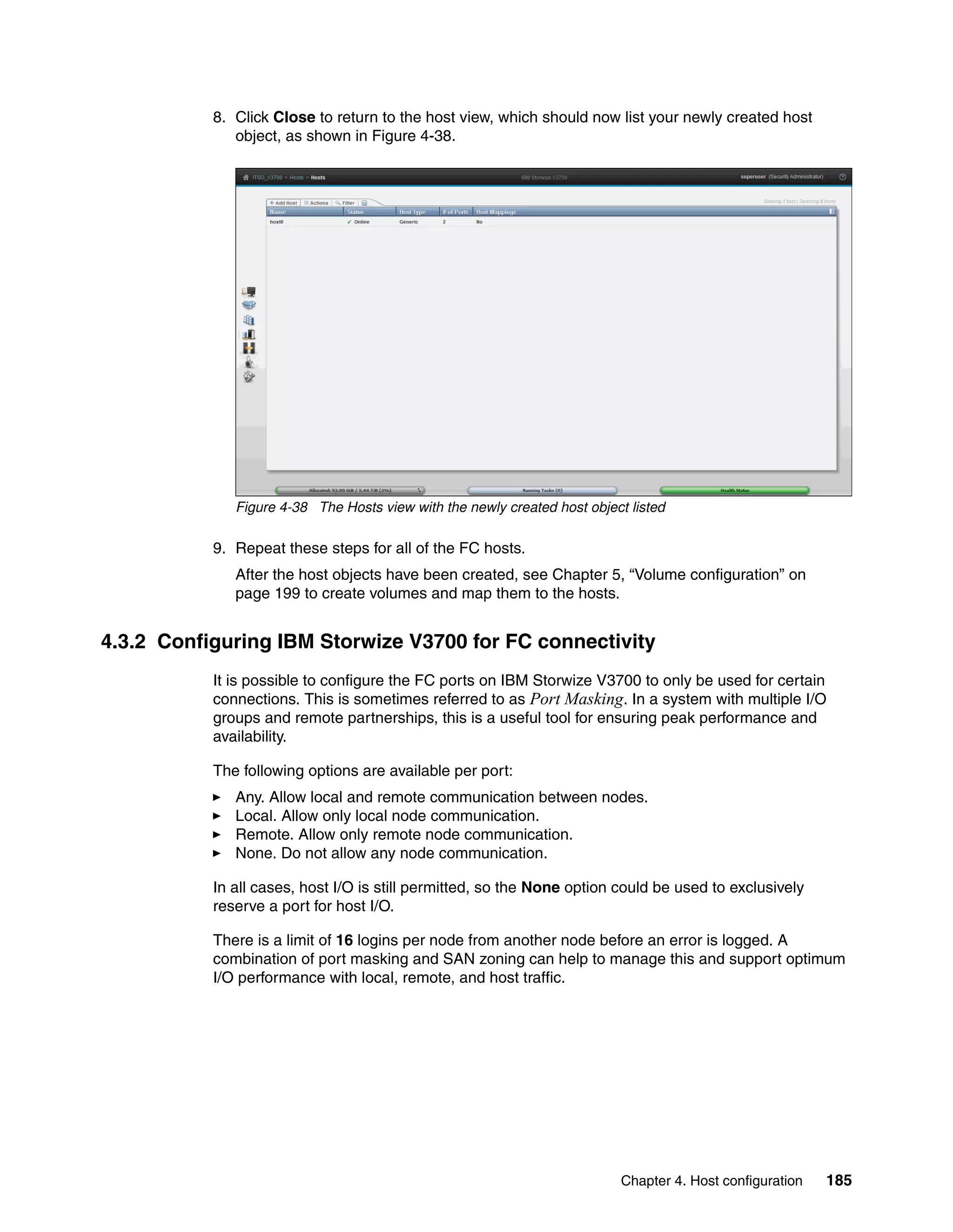 Chapter 4. Host configuration 185
8. Click Close to return to the host view, which should now list your newly created host
object, as shown in Figure 4-38.
Figure 4-38 The Hosts view with the newly created host object listed
9. Repeat these steps for all of the FC hosts.
After the host objects have been created, see Chapter 5, “Volume configuration” on
page 199 to create volumes and map them to the hosts.
4.3.2 Configuring IBM Storwize V3700 for FC connectivity
It is possible to configure the FC ports on IBM Storwize V3700 to only be used for certain
connections. This is sometimes referred to as Port Masking. In a system with multiple I/O
groups and remote partnerships, this is a useful tool for ensuring peak performance and
availability.
The following options are available per port:
Any. Allow local and remote communication between nodes.
Local. Allow only local node communication.
Remote. Allow only remote node communication.
None. Do not allow any node communication.
In all cases, host I/O is still permitted, so the None option could be used to exclusively
reserve a port for host I/O.
There is a limit of 16 logins per node from another node before an error is logged. A
combination of port masking and SAN zoning can help to manage this and support optimum
I/O performance with local, remote, and host traffic.
 