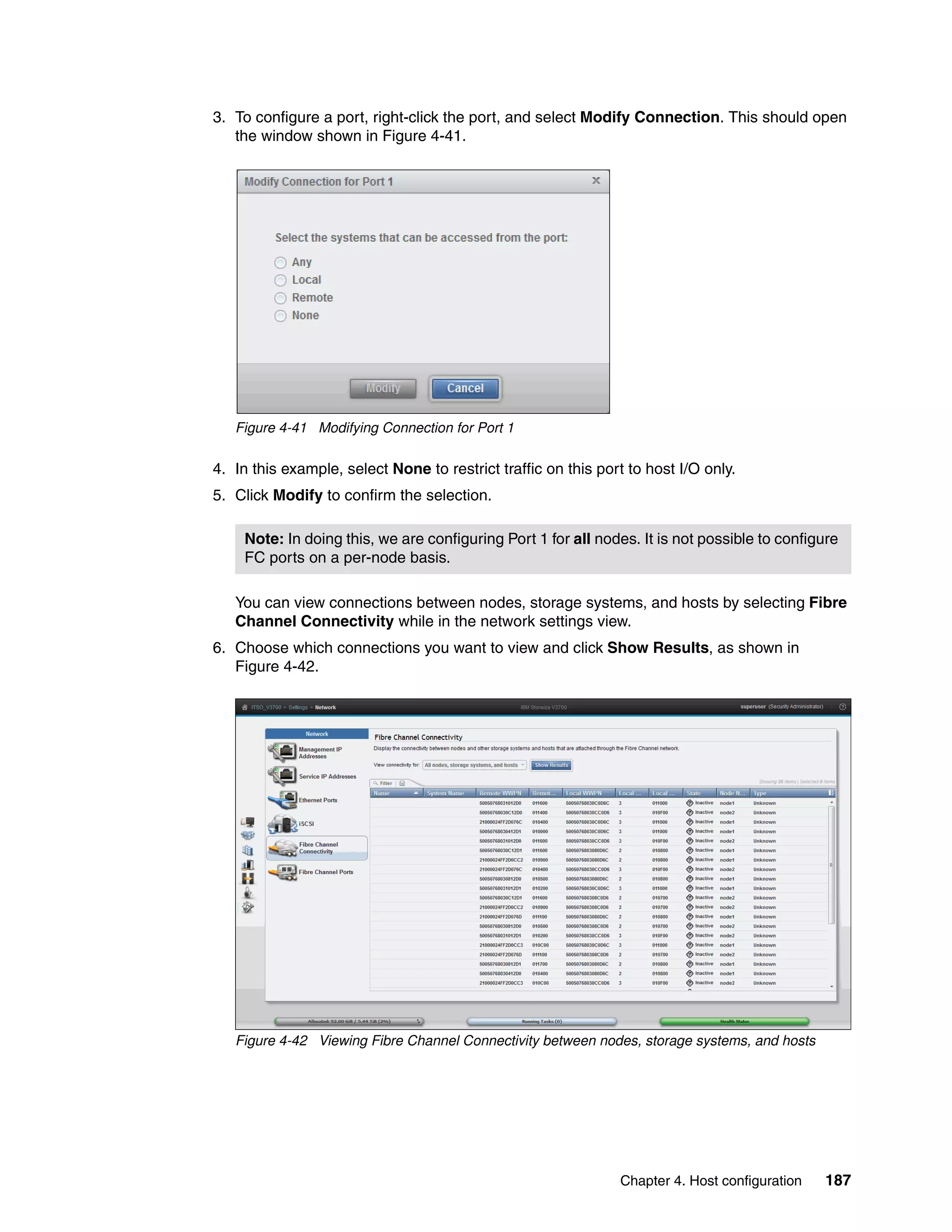 Chapter 4. Host configuration 187
3. To configure a port, right-click the port, and select Modify Connection. This should open
the window shown in Figure 4-41.
Figure 4-41 Modifying Connection for Port 1
4. In this example, select None to restrict traffic on this port to host I/O only.
5. Click Modify to confirm the selection.
You can view connections between nodes, storage systems, and hosts by selecting Fibre
Channel Connectivity while in the network settings view.
6. Choose which connections you want to view and click Show Results, as shown in
Figure 4-42.
Figure 4-42 Viewing Fibre Channel Connectivity between nodes, storage systems, and hosts
Note: In doing this, we are configuring Port 1 for all nodes. It is not possible to configure
FC ports on a per-node basis.
 