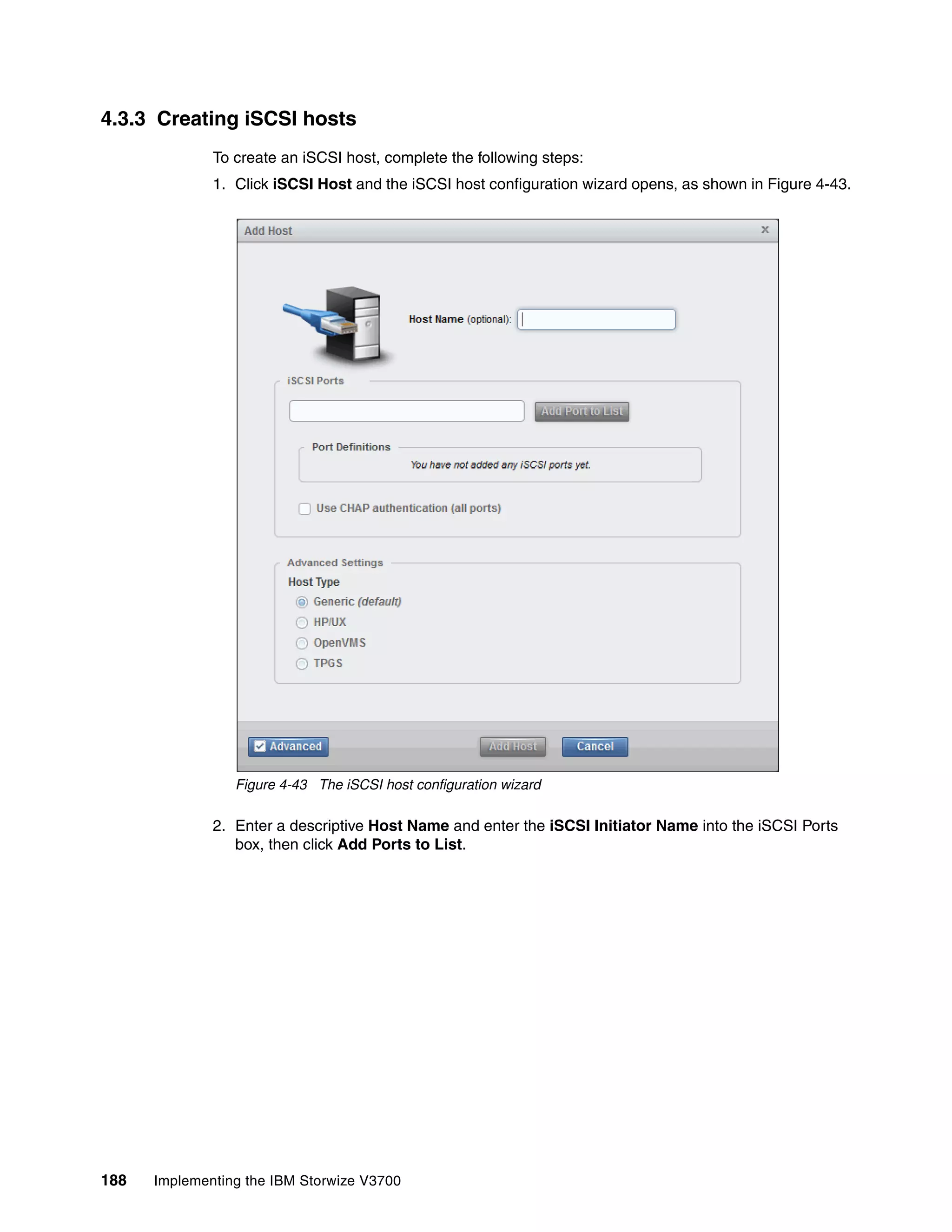 188 Implementing the IBM Storwize V3700
4.3.3 Creating iSCSI hosts
To create an iSCSI host, complete the following steps:
1. Click iSCSI Host and the iSCSI host configuration wizard opens, as shown in Figure 4-43.
Figure 4-43 The iSCSI host configuration wizard
2. Enter a descriptive Host Name and enter the iSCSI Initiator Name into the iSCSI Ports
box, then click Add Ports to List.
 