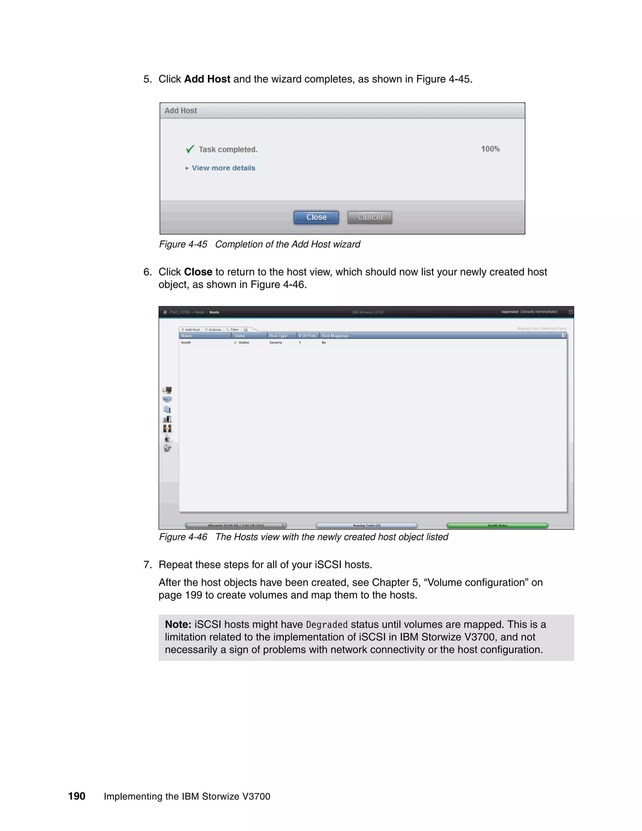 190 Implementing the IBM Storwize V3700
5. Click Add Host and the wizard completes, as shown in Figure 4-45.
Figure 4-45 Completion of the Add Host wizard
6. Click Close to return to the host view, which should now list your newly created host
object, as shown in Figure 4-46.
Figure 4-46 The Hosts view with the newly created host object listed
7. Repeat these steps for all of your iSCSI hosts.
After the host objects have been created, see Chapter 5, “Volume configuration” on
page 199 to create volumes and map them to the hosts.
Note: iSCSI hosts might have Degraded status until volumes are mapped. This is a
limitation related to the implementation of iSCSI in IBM Storwize V3700, and not
necessarily a sign of problems with network connectivity or the host configuration.
 