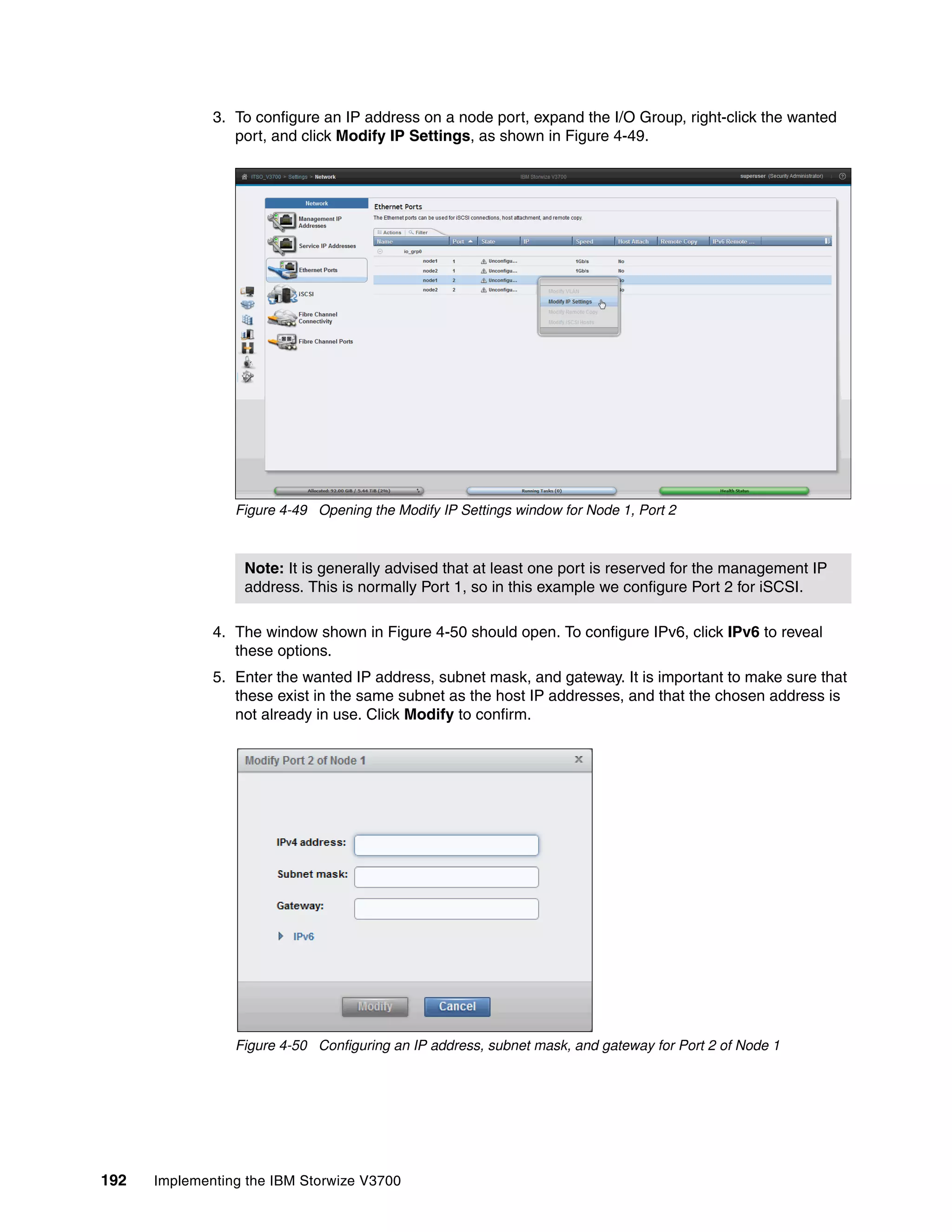 192 Implementing the IBM Storwize V3700
3. To configure an IP address on a node port, expand the I/O Group, right-click the wanted
port, and click Modify IP Settings, as shown in Figure 4-49.
Figure 4-49 Opening the Modify IP Settings window for Node 1, Port 2
4. The window shown in Figure 4-50 should open. To configure IPv6, click IPv6 to reveal
these options.
5. Enter the wanted IP address, subnet mask, and gateway. It is important to make sure that
these exist in the same subnet as the host IP addresses, and that the chosen address is
not already in use. Click Modify to confirm.
Figure 4-50 Configuring an IP address, subnet mask, and gateway for Port 2 of Node 1
Note: It is generally advised that at least one port is reserved for the management IP
address. This is normally Port 1, so in this example we configure Port 2 for iSCSI.
 
