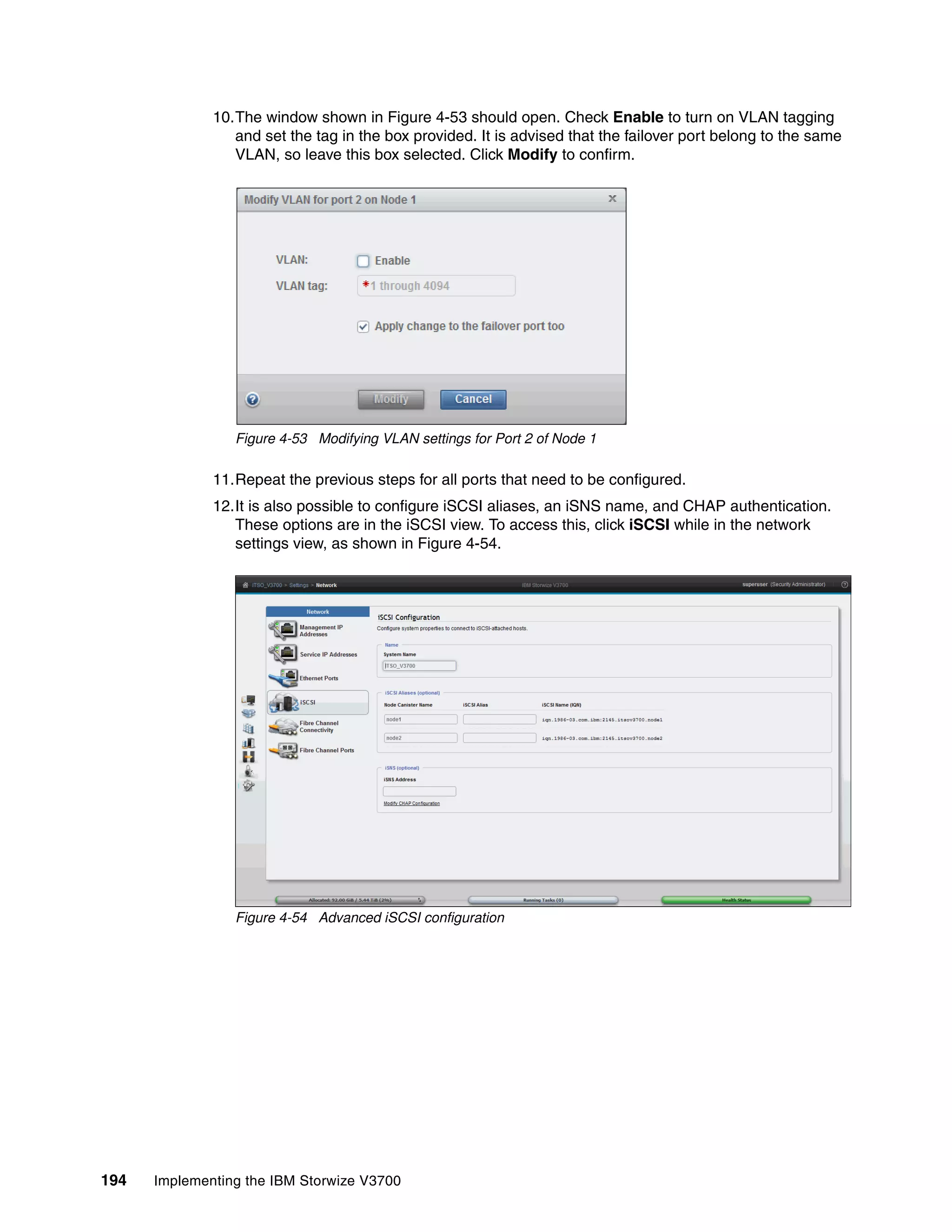 194 Implementing the IBM Storwize V3700
10.The window shown in Figure 4-53 should open. Check Enable to turn on VLAN tagging
and set the tag in the box provided. It is advised that the failover port belong to the same
VLAN, so leave this box selected. Click Modify to confirm.
Figure 4-53 Modifying VLAN settings for Port 2 of Node 1
11.Repeat the previous steps for all ports that need to be configured.
12.It is also possible to configure iSCSI aliases, an iSNS name, and CHAP authentication.
These options are in the iSCSI view. To access this, click iSCSI while in the network
settings view, as shown in Figure 4-54.
Figure 4-54 Advanced iSCSI configuration
 