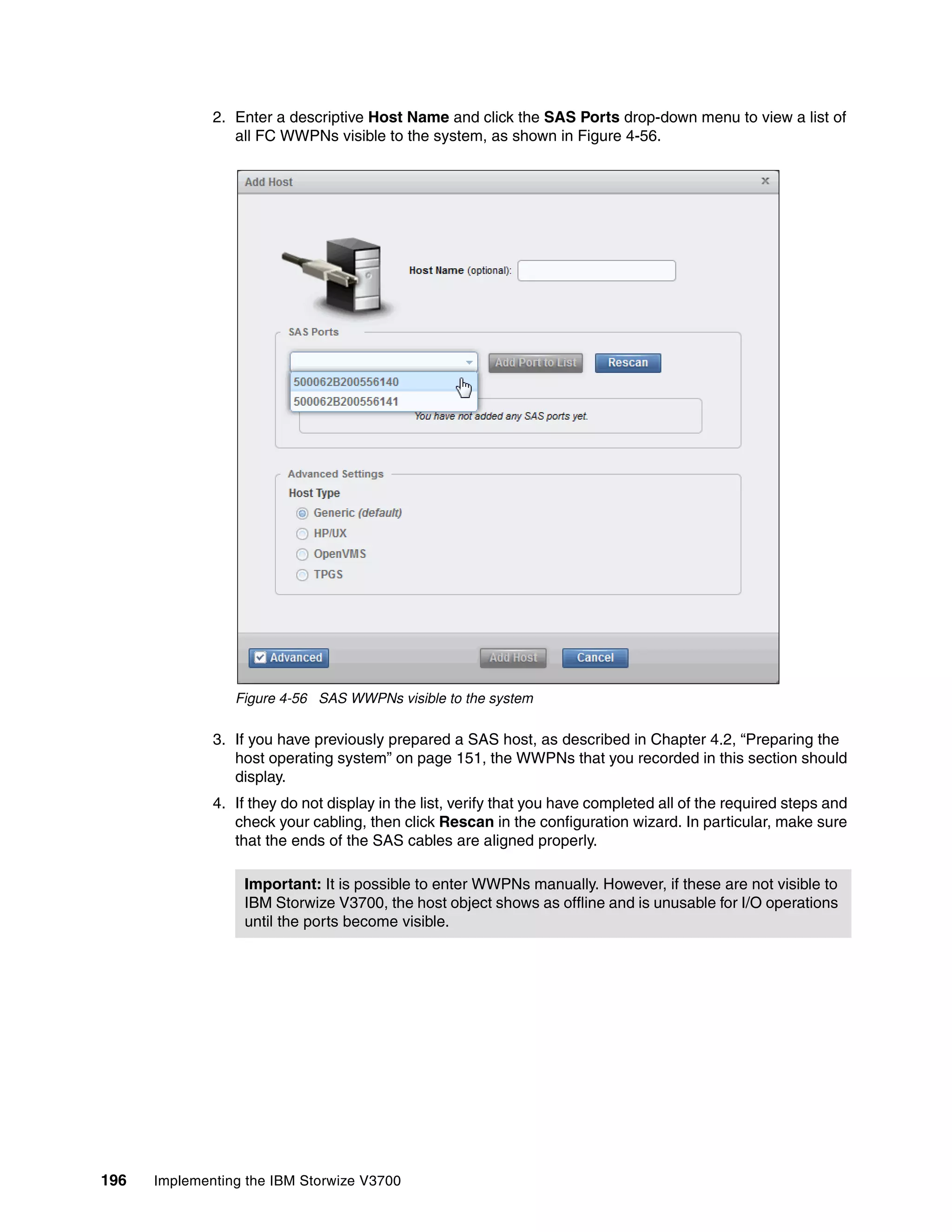 196 Implementing the IBM Storwize V3700
2. Enter a descriptive Host Name and click the SAS Ports drop-down menu to view a list of
all FC WWPNs visible to the system, as shown in Figure 4-56.
Figure 4-56 SAS WWPNs visible to the system
3. If you have previously prepared a SAS host, as described in Chapter 4.2, “Preparing the
host operating system” on page 151, the WWPNs that you recorded in this section should
display.
4. If they do not display in the list, verify that you have completed all of the required steps and
check your cabling, then click Rescan in the configuration wizard. In particular, make sure
that the ends of the SAS cables are aligned properly.
Important: It is possible to enter WWPNs manually. However, if these are not visible to
IBM Storwize V3700, the host object shows as offline and is unusable for I/O operations
until the ports become visible.
 