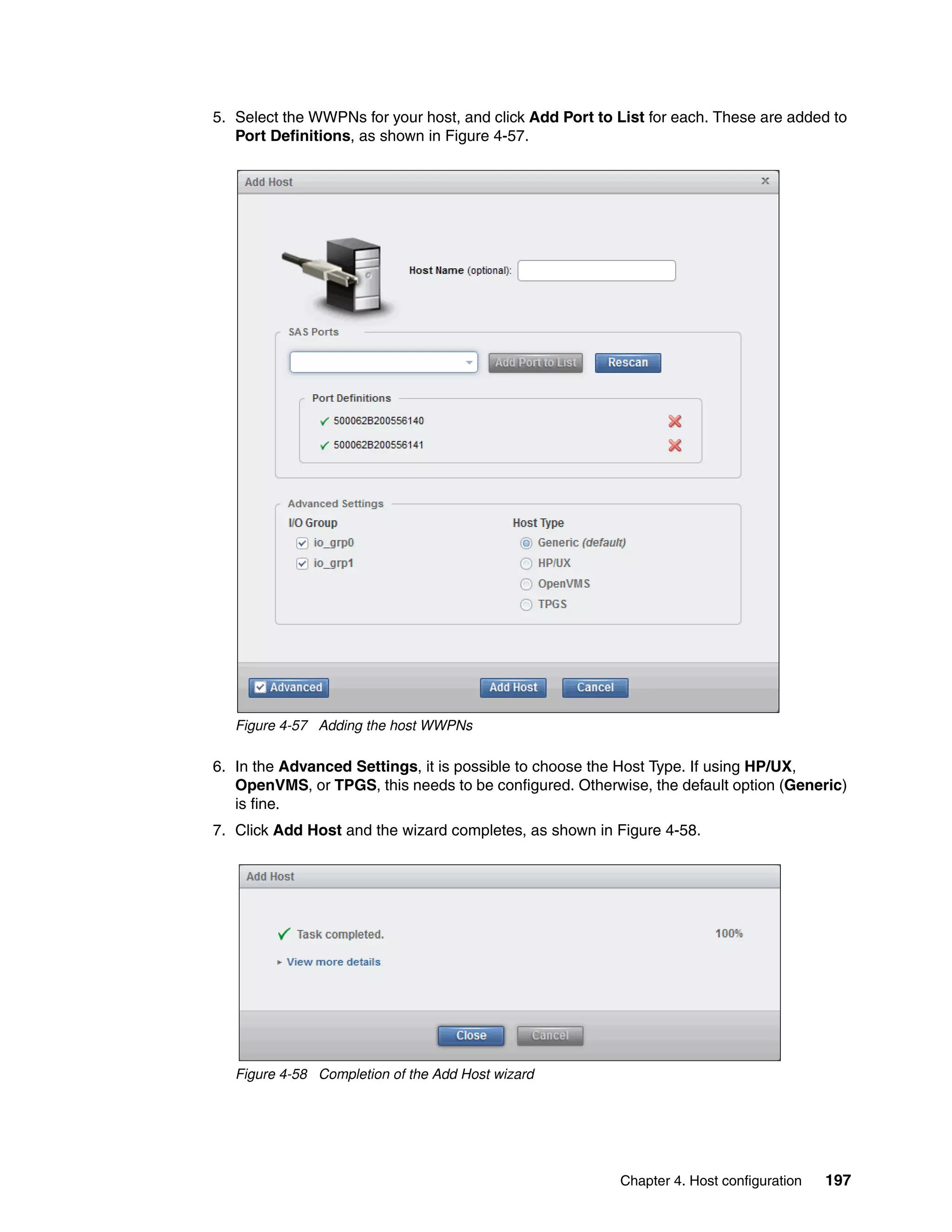 Chapter 4. Host configuration 197
5. Select the WWPNs for your host, and click Add Port to List for each. These are added to
Port Definitions, as shown in Figure 4-57.
Figure 4-57 Adding the host WWPNs
6. In the Advanced Settings, it is possible to choose the Host Type. If using HP/UX,
OpenVMS, or TPGS, this needs to be configured. Otherwise, the default option (Generic)
is fine.
7. Click Add Host and the wizard completes, as shown in Figure 4-58.
Figure 4-58 Completion of the Add Host wizard
 