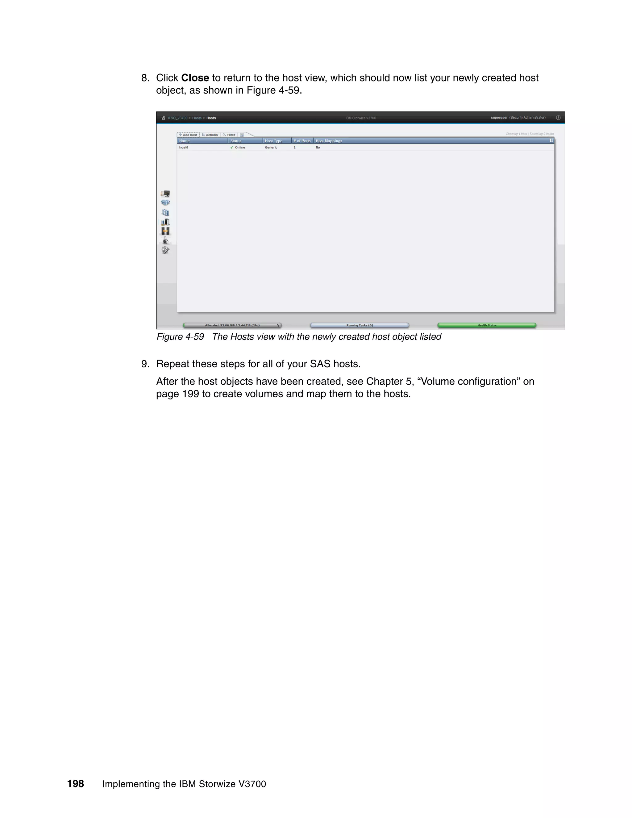 198 Implementing the IBM Storwize V3700
8. Click Close to return to the host view, which should now list your newly created host
object, as shown in Figure 4-59.
Figure 4-59 The Hosts view with the newly created host object listed
9. Repeat these steps for all of your SAS hosts.
After the host objects have been created, see Chapter 5, “Volume configuration” on
page 199 to create volumes and map them to the hosts.
 