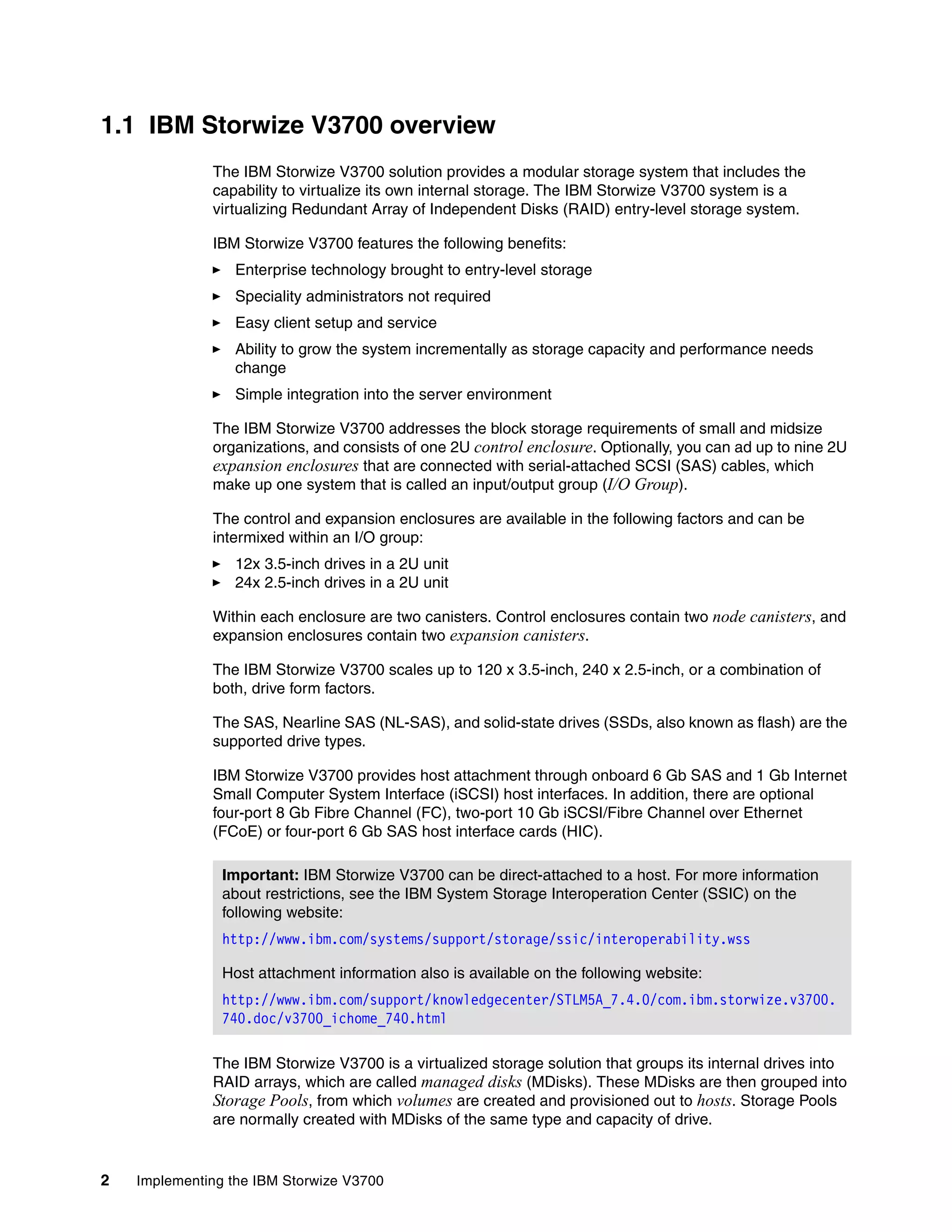 2 Implementing the IBM Storwize V3700
1.1 IBM Storwize V3700 overview
The IBM Storwize V3700 solution provides a modular storage system that includes the
capability to virtualize its own internal storage. The IBM Storwize V3700 system is a
virtualizing Redundant Array of Independent Disks (RAID) entry-level storage system.
IBM Storwize V3700 features the following benefits:
Enterprise technology brought to entry-level storage
Speciality administrators not required
Easy client setup and service
Ability to grow the system incrementally as storage capacity and performance needs
change
Simple integration into the server environment
The IBM Storwize V3700 addresses the block storage requirements of small and midsize
organizations, and consists of one 2U control enclosure. Optionally, you can ad up to nine 2U
expansion enclosures that are connected with serial-attached SCSI (SAS) cables, which
make up one system that is called an input/output group (I/O Group).
The control and expansion enclosures are available in the following factors and can be
intermixed within an I/O group:
12x 3.5-inch drives in a 2U unit
24x 2.5-inch drives in a 2U unit
Within each enclosure are two canisters. Control enclosures contain two node canisters, and
expansion enclosures contain two expansion canisters.
The IBM Storwize V3700 scales up to 120 x 3.5-inch, 240 x 2.5-inch, or a combination of
both, drive form factors.
The SAS, Nearline SAS (NL-SAS), and solid-state drives (SSDs, also known as flash) are the
supported drive types.
IBM Storwize V3700 provides host attachment through onboard 6 Gb SAS and 1 Gb Internet
Small Computer System Interface (iSCSI) host interfaces. In addition, there are optional
four-port 8 Gb Fibre Channel (FC), two-port 10 Gb iSCSI/Fibre Channel over Ethernet
(FCoE) or four-port 6 Gb SAS host interface cards (HIC).
The IBM Storwize V3700 is a virtualized storage solution that groups its internal drives into
RAID arrays, which are called managed disks (MDisks). These MDisks are then grouped into
Storage Pools, from which volumes are created and provisioned out to hosts. Storage Pools
are normally created with MDisks of the same type and capacity of drive.
Important: IBM Storwize V3700 can be direct-attached to a host. For more information
about restrictions, see the IBM System Storage Interoperation Center (SSIC) on the
following website:
http://www.ibm.com/systems/support/storage/ssic/interoperability.wss
Host attachment information also is available on the following website:
http://www.ibm.com/support/knowledgecenter/STLM5A_7.4.0/com.ibm.storwize.v3700.
740.doc/v3700_ichome_740.html
 