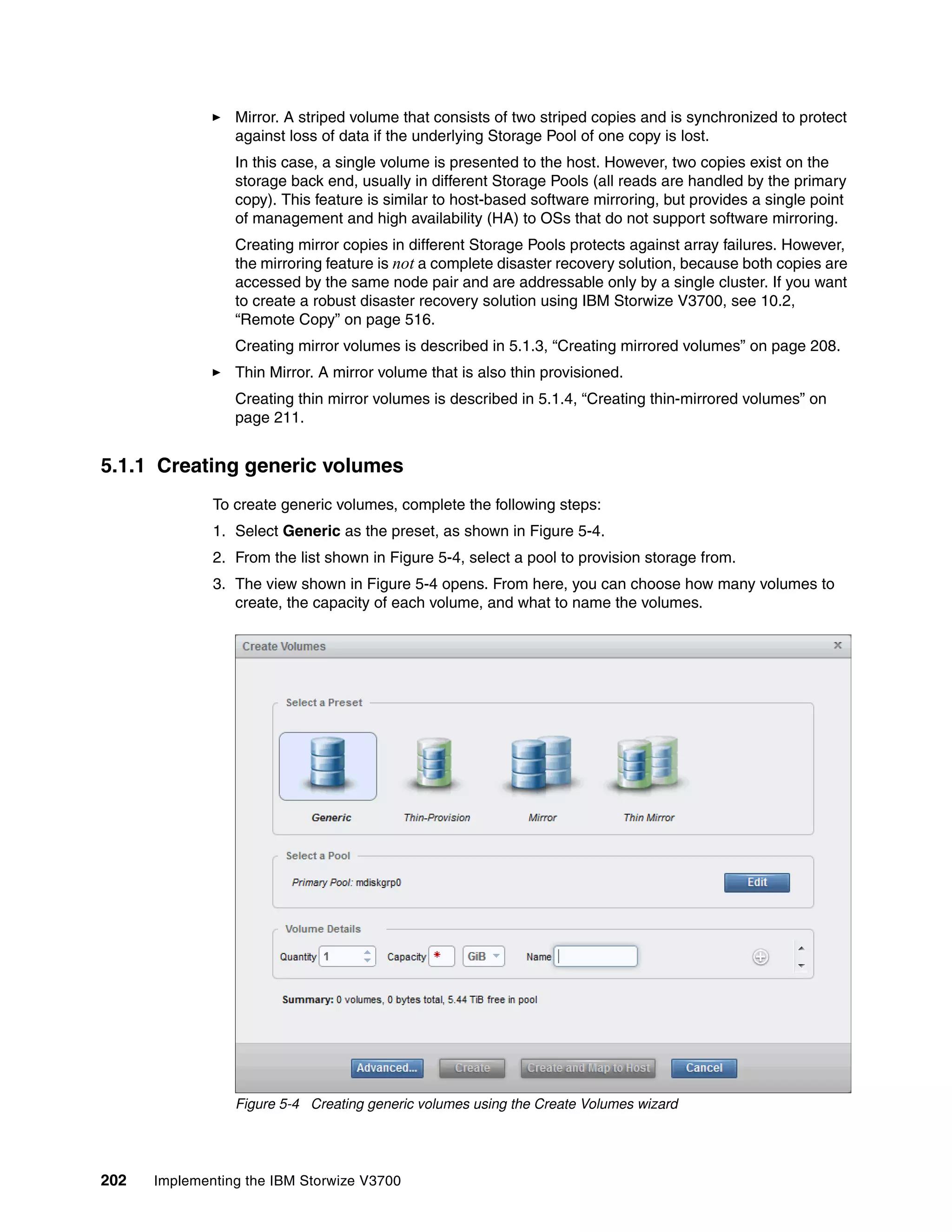 202 Implementing the IBM Storwize V3700
Mirror. A striped volume that consists of two striped copies and is synchronized to protect
against loss of data if the underlying Storage Pool of one copy is lost.
In this case, a single volume is presented to the host. However, two copies exist on the
storage back end, usually in different Storage Pools (all reads are handled by the primary
copy). This feature is similar to host-based software mirroring, but provides a single point
of management and high availability (HA) to OSs that do not support software mirroring.
Creating mirror copies in different Storage Pools protects against array failures. However,
the mirroring feature is not a complete disaster recovery solution, because both copies are
accessed by the same node pair and are addressable only by a single cluster. If you want
to create a robust disaster recovery solution using IBM Storwize V3700, see 10.2,
“Remote Copy” on page 516.
Creating mirror volumes is described in 5.1.3, “Creating mirrored volumes” on page 208.
Thin Mirror. A mirror volume that is also thin provisioned.
Creating thin mirror volumes is described in 5.1.4, “Creating thin-mirrored volumes” on
page 211.
5.1.1 Creating generic volumes
To create generic volumes, complete the following steps:
1. Select Generic as the preset, as shown in Figure 5-4.
2. From the list shown in Figure 5-4, select a pool to provision storage from.
3. The view shown in Figure 5-4 opens. From here, you can choose how many volumes to
create, the capacity of each volume, and what to name the volumes.
Figure 5-4 Creating generic volumes using the Create Volumes wizard
 