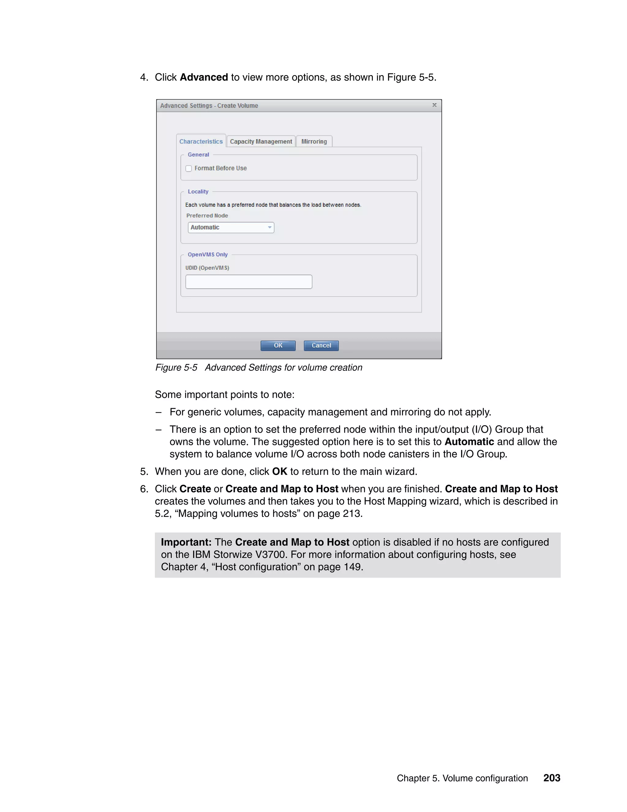 Chapter 5. Volume configuration 203
4. Click Advanced to view more options, as shown in Figure 5-5.
Figure 5-5 Advanced Settings for volume creation
Some important points to note:
– For generic volumes, capacity management and mirroring do not apply.
– There is an option to set the preferred node within the input/output (I/O) Group that
owns the volume. The suggested option here is to set this to Automatic and allow the
system to balance volume I/O across both node canisters in the I/O Group.
5. When you are done, click OK to return to the main wizard.
6. Click Create or Create and Map to Host when you are finished. Create and Map to Host
creates the volumes and then takes you to the Host Mapping wizard, which is described in
5.2, “Mapping volumes to hosts” on page 213.
Important: The Create and Map to Host option is disabled if no hosts are configured
on the IBM Storwize V3700. For more information about configuring hosts, see
Chapter 4, “Host configuration” on page 149.
 