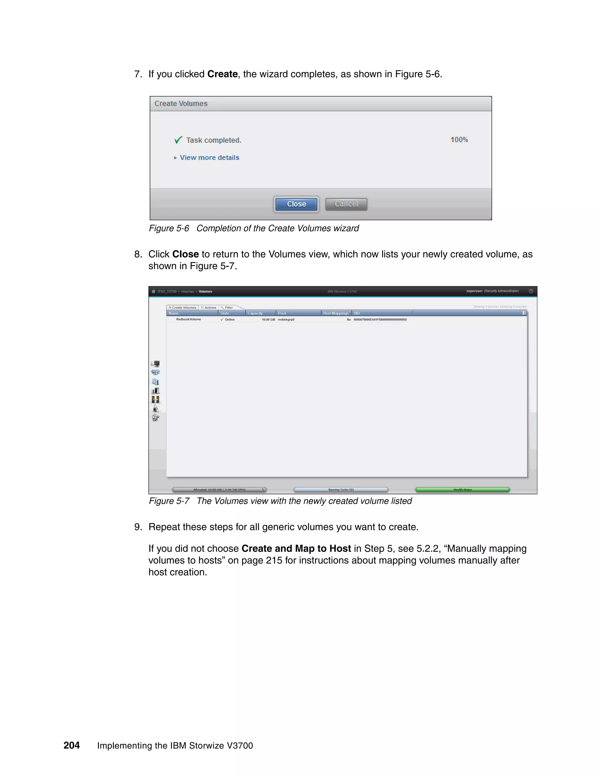 204 Implementing the IBM Storwize V3700
7. If you clicked Create, the wizard completes, as shown in Figure 5-6.
Figure 5-6 Completion of the Create Volumes wizard
8. Click Close to return to the Volumes view, which now lists your newly created volume, as
shown in Figure 5-7.
Figure 5-7 The Volumes view with the newly created volume listed
9. Repeat these steps for all generic volumes you want to create.
If you did not choose Create and Map to Host in Step 5, see 5.2.2, “Manually mapping
volumes to hosts” on page 215 for instructions about mapping volumes manually after
host creation.
 