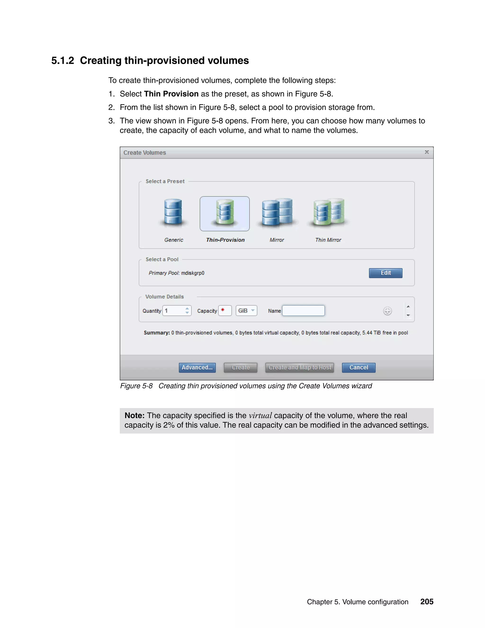 Chapter 5. Volume configuration 205
5.1.2 Creating thin-provisioned volumes
To create thin-provisioned volumes, complete the following steps:
1. Select Thin Provision as the preset, as shown in Figure 5-8.
2. From the list shown in Figure 5-8, select a pool to provision storage from.
3. The view shown in Figure 5-8 opens. From here, you can choose how many volumes to
create, the capacity of each volume, and what to name the volumes.
Figure 5-8 Creating thin provisioned volumes using the Create Volumes wizard
Note: The capacity specified is the virtual capacity of the volume, where the real
capacity is 2% of this value. The real capacity can be modified in the advanced settings.
 