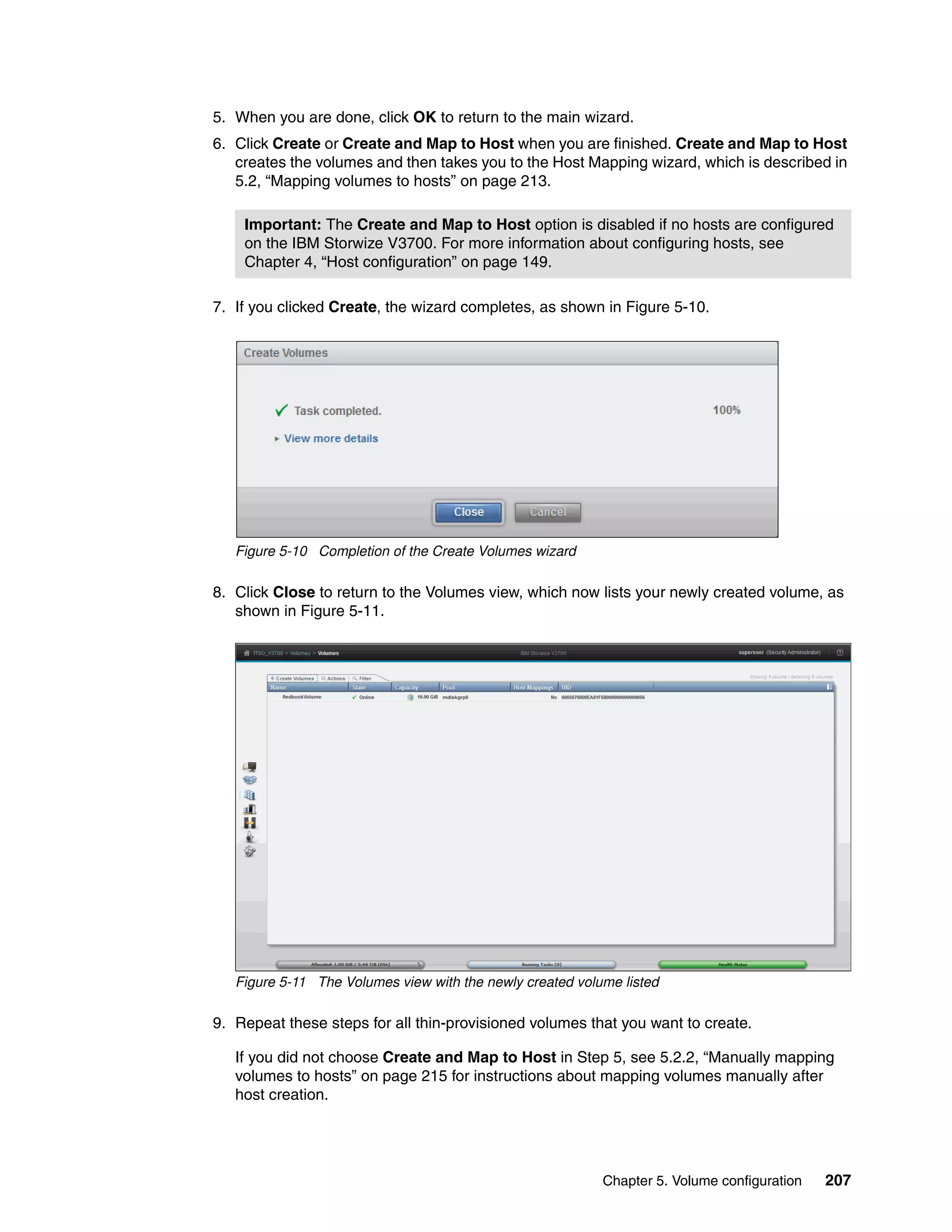 Chapter 5. Volume configuration 207
5. When you are done, click OK to return to the main wizard.
6. Click Create or Create and Map to Host when you are finished. Create and Map to Host
creates the volumes and then takes you to the Host Mapping wizard, which is described in
5.2, “Mapping volumes to hosts” on page 213.
7. If you clicked Create, the wizard completes, as shown in Figure 5-10.
Figure 5-10 Completion of the Create Volumes wizard
8. Click Close to return to the Volumes view, which now lists your newly created volume, as
shown in Figure 5-11.
Figure 5-11 The Volumes view with the newly created volume listed
9. Repeat these steps for all thin-provisioned volumes that you want to create.
If you did not choose Create and Map to Host in Step 5, see 5.2.2, “Manually mapping
volumes to hosts” on page 215 for instructions about mapping volumes manually after
host creation.
Important: The Create and Map to Host option is disabled if no hosts are configured
on the IBM Storwize V3700. For more information about configuring hosts, see
Chapter 4, “Host configuration” on page 149.
 