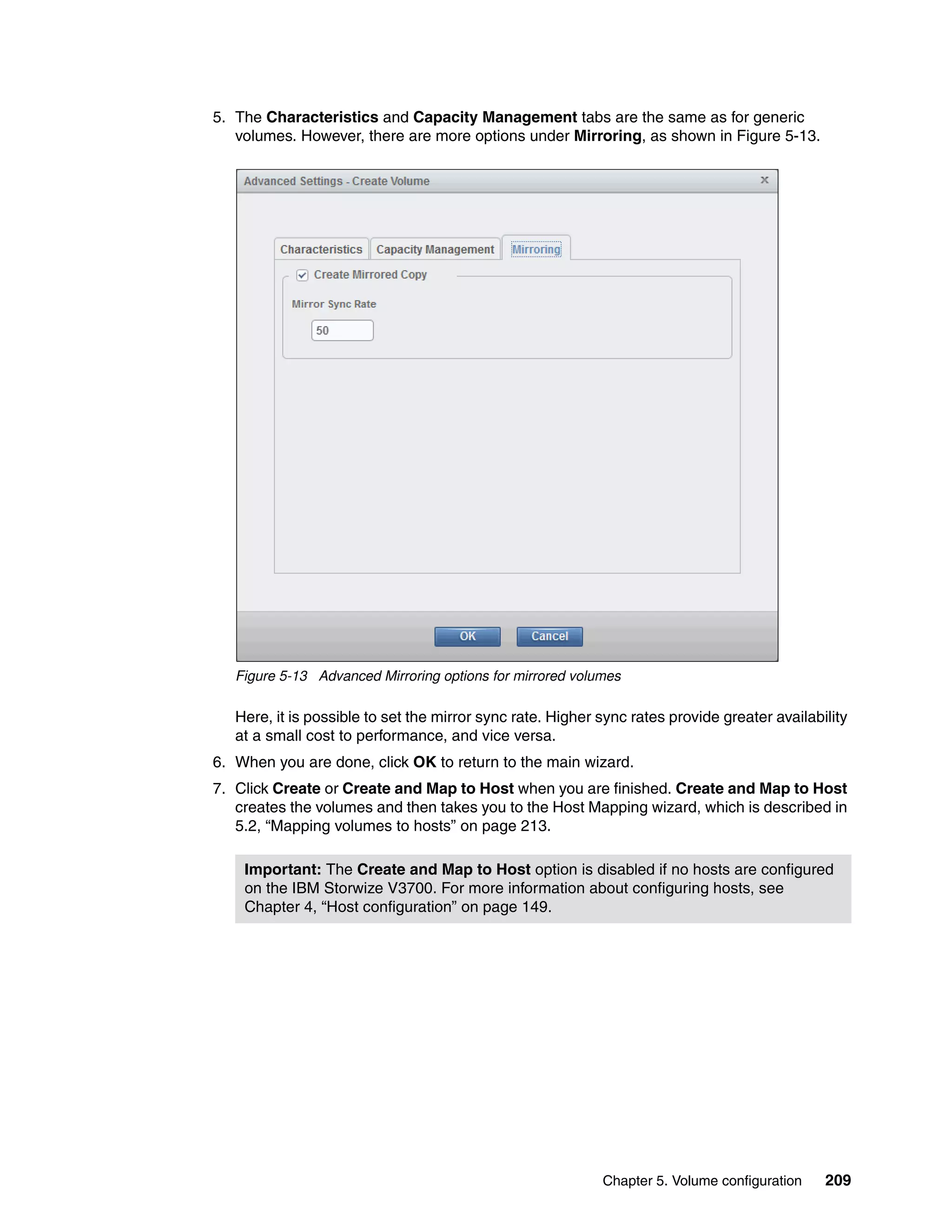 Chapter 5. Volume configuration 209
5. The Characteristics and Capacity Management tabs are the same as for generic
volumes. However, there are more options under Mirroring, as shown in Figure 5-13.
Figure 5-13 Advanced Mirroring options for mirrored volumes
Here, it is possible to set the mirror sync rate. Higher sync rates provide greater availability
at a small cost to performance, and vice versa.
6. When you are done, click OK to return to the main wizard.
7. Click Create or Create and Map to Host when you are finished. Create and Map to Host
creates the volumes and then takes you to the Host Mapping wizard, which is described in
5.2, “Mapping volumes to hosts” on page 213.
Important: The Create and Map to Host option is disabled if no hosts are configured
on the IBM Storwize V3700. For more information about configuring hosts, see
Chapter 4, “Host configuration” on page 149.
 
