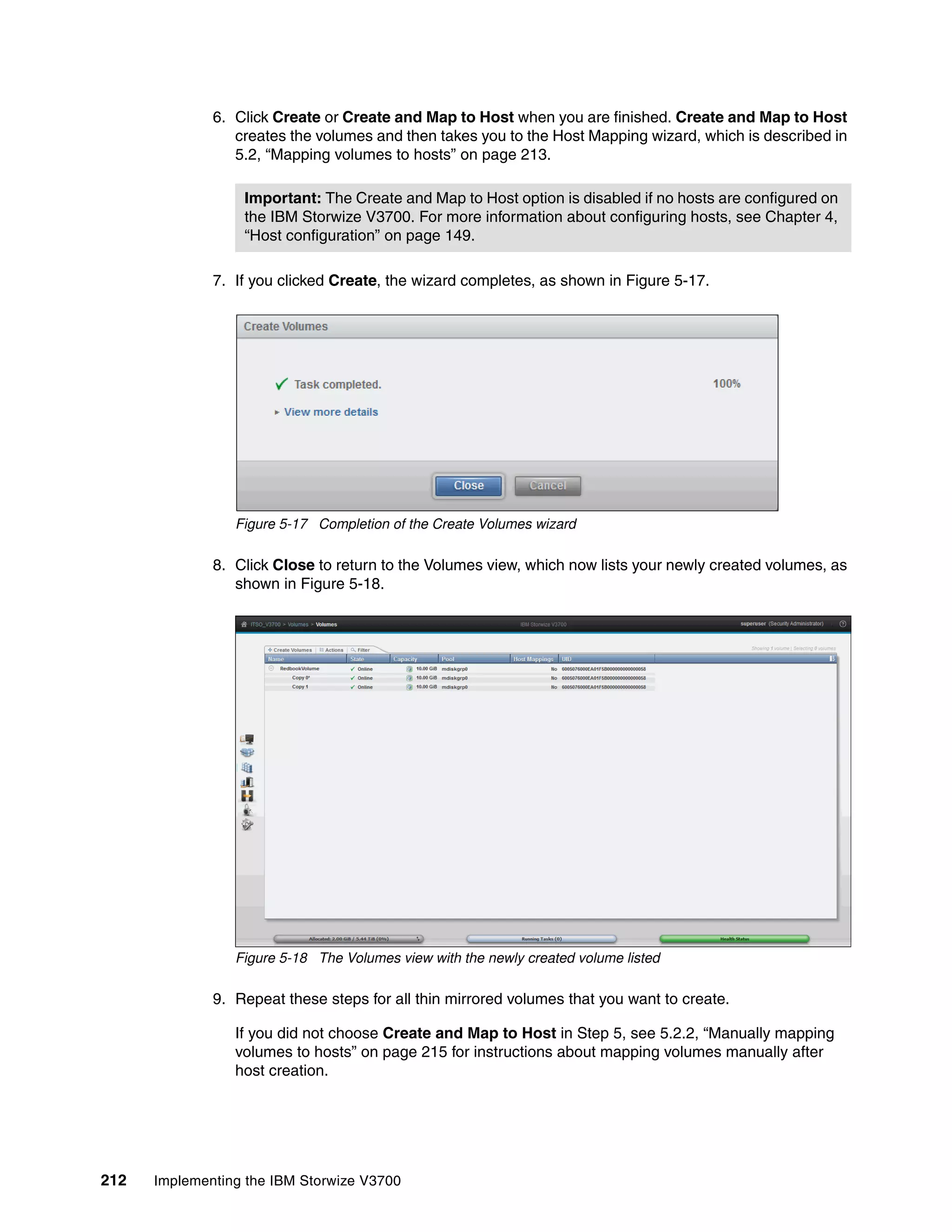 212 Implementing the IBM Storwize V3700
6. Click Create or Create and Map to Host when you are finished. Create and Map to Host
creates the volumes and then takes you to the Host Mapping wizard, which is described in
5.2, “Mapping volumes to hosts” on page 213.
7. If you clicked Create, the wizard completes, as shown in Figure 5-17.
Figure 5-17 Completion of the Create Volumes wizard
8. Click Close to return to the Volumes view, which now lists your newly created volumes, as
shown in Figure 5-18.
Figure 5-18 The Volumes view with the newly created volume listed
9. Repeat these steps for all thin mirrored volumes that you want to create.
If you did not choose Create and Map to Host in Step 5, see 5.2.2, “Manually mapping
volumes to hosts” on page 215 for instructions about mapping volumes manually after
host creation.
Important: The Create and Map to Host option is disabled if no hosts are configured on
the IBM Storwize V3700. For more information about configuring hosts, see Chapter 4,
“Host configuration” on page 149.
 