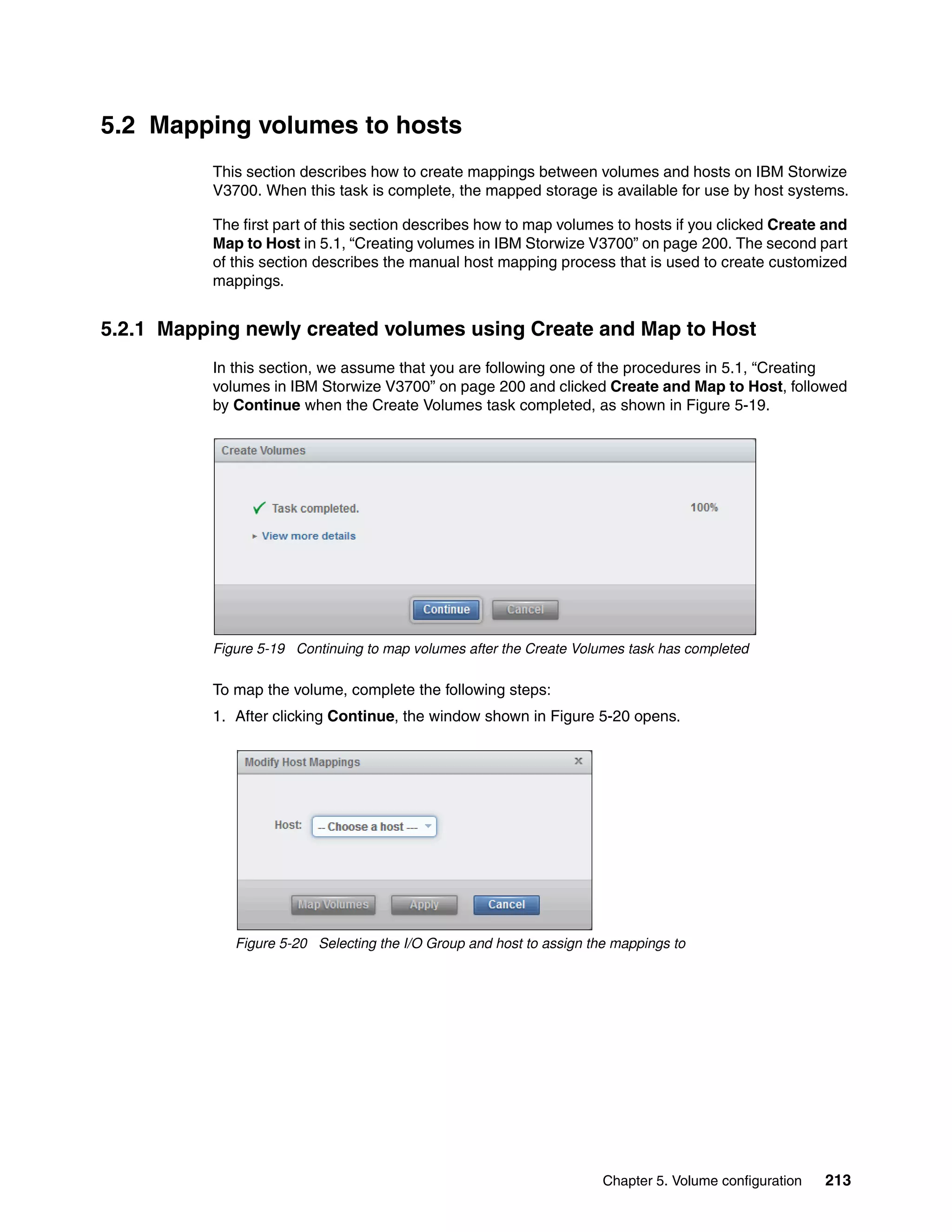 Chapter 5. Volume configuration 213
5.2 Mapping volumes to hosts
This section describes how to create mappings between volumes and hosts on IBM Storwize
V3700. When this task is complete, the mapped storage is available for use by host systems.
The first part of this section describes how to map volumes to hosts if you clicked Create and
Map to Host in 5.1, “Creating volumes in IBM Storwize V3700” on page 200. The second part
of this section describes the manual host mapping process that is used to create customized
mappings.
5.2.1 Mapping newly created volumes using Create and Map to Host
In this section, we assume that you are following one of the procedures in 5.1, “Creating
volumes in IBM Storwize V3700” on page 200 and clicked Create and Map to Host, followed
by Continue when the Create Volumes task completed, as shown in Figure 5-19.
Figure 5-19 Continuing to map volumes after the Create Volumes task has completed
To map the volume, complete the following steps:
1. After clicking Continue, the window shown in Figure 5-20 opens.
Figure 5-20 Selecting the I/O Group and host to assign the mappings to
 