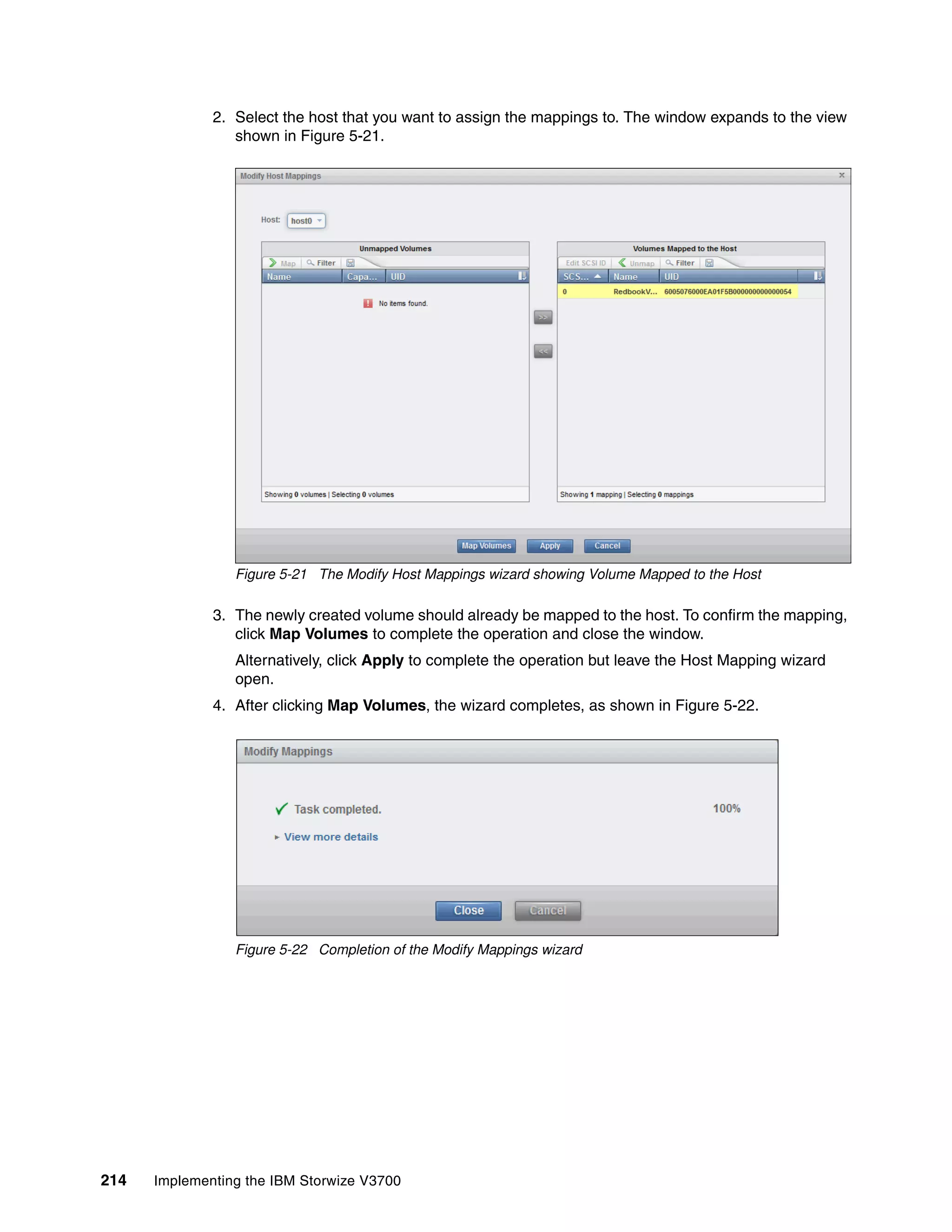 214 Implementing the IBM Storwize V3700
2. Select the host that you want to assign the mappings to. The window expands to the view
shown in Figure 5-21.
Figure 5-21 The Modify Host Mappings wizard showing Volume Mapped to the Host
3. The newly created volume should already be mapped to the host. To confirm the mapping,
click Map Volumes to complete the operation and close the window.
Alternatively, click Apply to complete the operation but leave the Host Mapping wizard
open.
4. After clicking Map Volumes, the wizard completes, as shown in Figure 5-22.
Figure 5-22 Completion of the Modify Mappings wizard
 