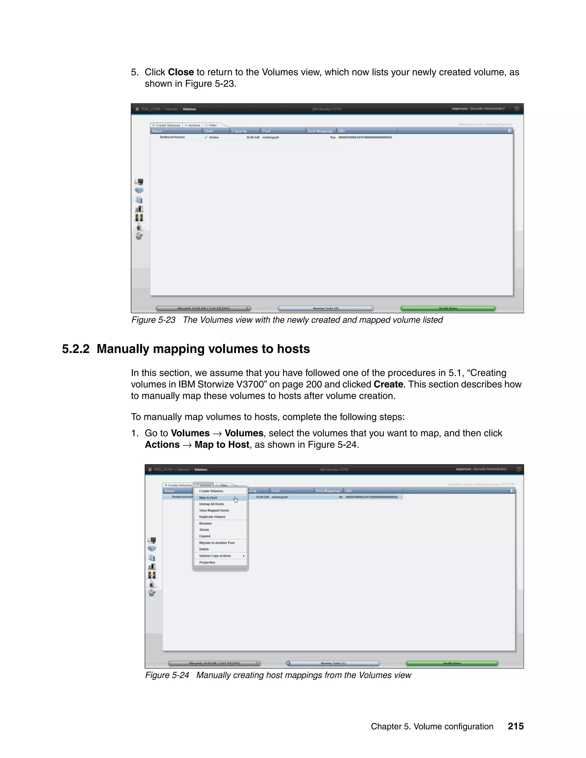 Chapter 5. Volume configuration 215
5. Click Close to return to the Volumes view, which now lists your newly created volume, as
shown in Figure 5-23.
Figure 5-23 The Volumes view with the newly created and mapped volume listed
5.2.2 Manually mapping volumes to hosts
In this section, we assume that you have followed one of the procedures in 5.1, “Creating
volumes in IBM Storwize V3700” on page 200 and clicked Create. This section describes how
to manually map these volumes to hosts after volume creation.
To manually map volumes to hosts, complete the following steps:
1. Go to Volumes → Volumes, select the volumes that you want to map, and then click
Actions → Map to Host, as shown in Figure 5-24.
Figure 5-24 Manually creating host mappings from the Volumes view
 