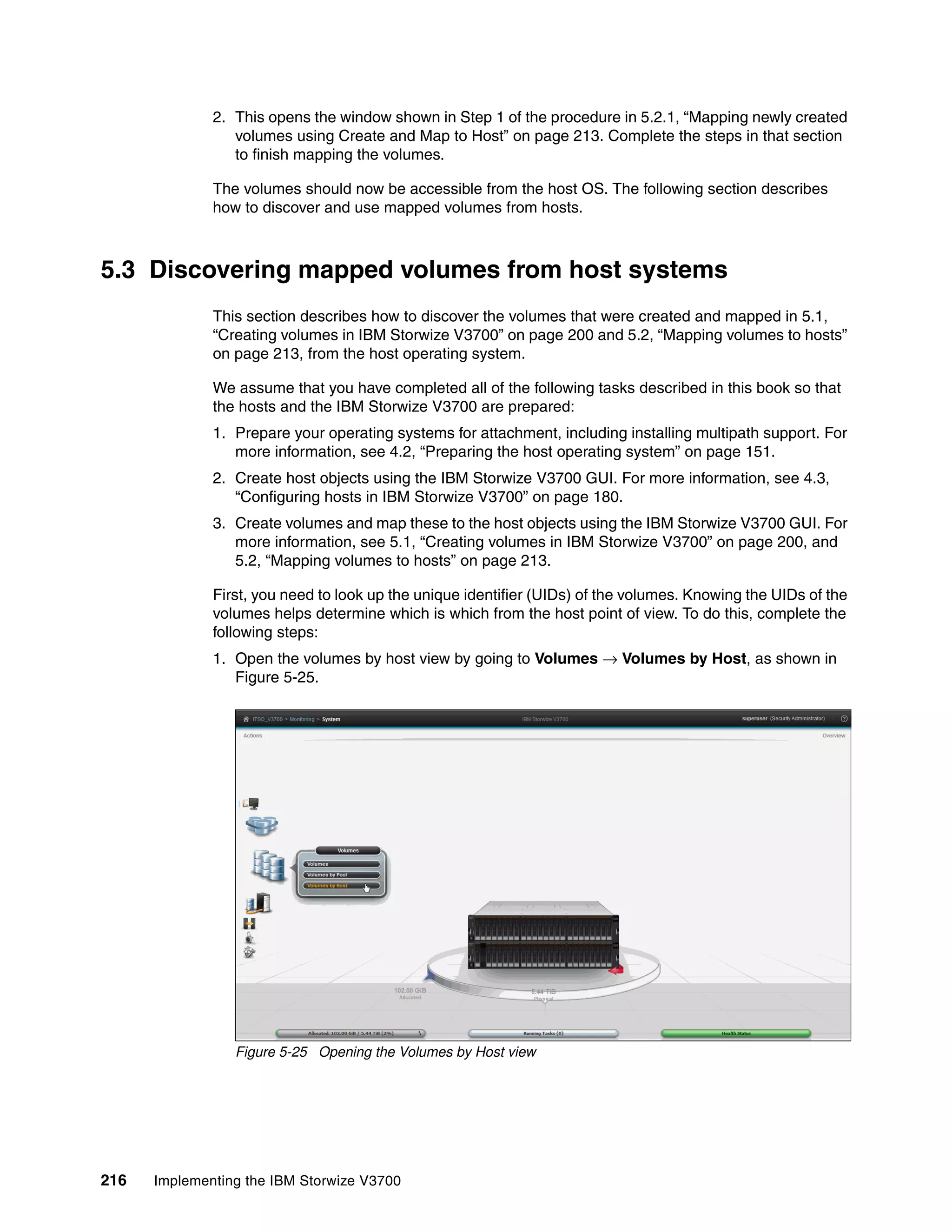 216 Implementing the IBM Storwize V3700
2. This opens the window shown in Step 1 of the procedure in 5.2.1, “Mapping newly created
volumes using Create and Map to Host” on page 213. Complete the steps in that section
to finish mapping the volumes.
The volumes should now be accessible from the host OS. The following section describes
how to discover and use mapped volumes from hosts.
5.3 Discovering mapped volumes from host systems
This section describes how to discover the volumes that were created and mapped in 5.1,
“Creating volumes in IBM Storwize V3700” on page 200 and 5.2, “Mapping volumes to hosts”
on page 213, from the host operating system.
We assume that you have completed all of the following tasks described in this book so that
the hosts and the IBM Storwize V3700 are prepared:
1. Prepare your operating systems for attachment, including installing multipath support. For
more information, see 4.2, “Preparing the host operating system” on page 151.
2. Create host objects using the IBM Storwize V3700 GUI. For more information, see 4.3,
“Configuring hosts in IBM Storwize V3700” on page 180.
3. Create volumes and map these to the host objects using the IBM Storwize V3700 GUI. For
more information, see 5.1, “Creating volumes in IBM Storwize V3700” on page 200, and
5.2, “Mapping volumes to hosts” on page 213.
First, you need to look up the unique identifier (UIDs) of the volumes. Knowing the UIDs of the
volumes helps determine which is which from the host point of view. To do this, complete the
following steps:
1. Open the volumes by host view by going to Volumes → Volumes by Host, as shown in
Figure 5-25.
Figure 5-25 Opening the Volumes by Host view
 