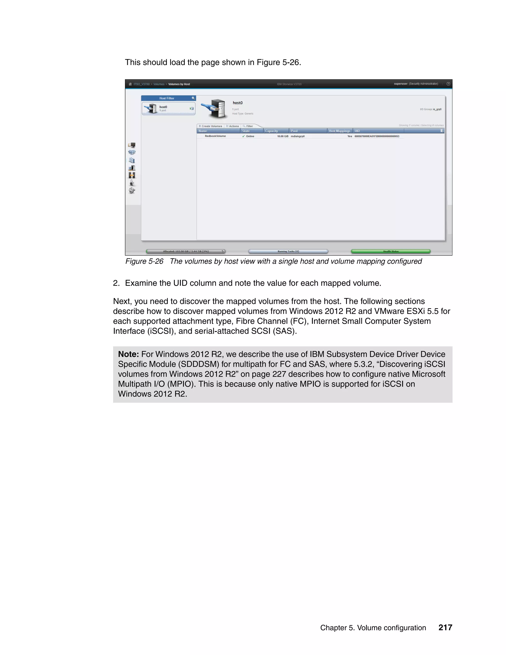 Chapter 5. Volume configuration 217
This should load the page shown in Figure 5-26.
Figure 5-26 The volumes by host view with a single host and volume mapping configured
2. Examine the UID column and note the value for each mapped volume.
Next, you need to discover the mapped volumes from the host. The following sections
describe how to discover mapped volumes from Windows 2012 R2 and VMware ESXi 5.5 for
each supported attachment type, Fibre Channel (FC), Internet Small Computer System
Interface (iSCSI), and serial-attached SCSI (SAS).
Note: For Windows 2012 R2, we describe the use of IBM Subsystem Device Driver Device
Specific Module (SDDDSM) for multipath for FC and SAS, where 5.3.2, “Discovering iSCSI
volumes from Windows 2012 R2” on page 227 describes how to configure native Microsoft
Multipath I/O (MPIO). This is because only native MPIO is supported for iSCSI on
Windows 2012 R2.
 
