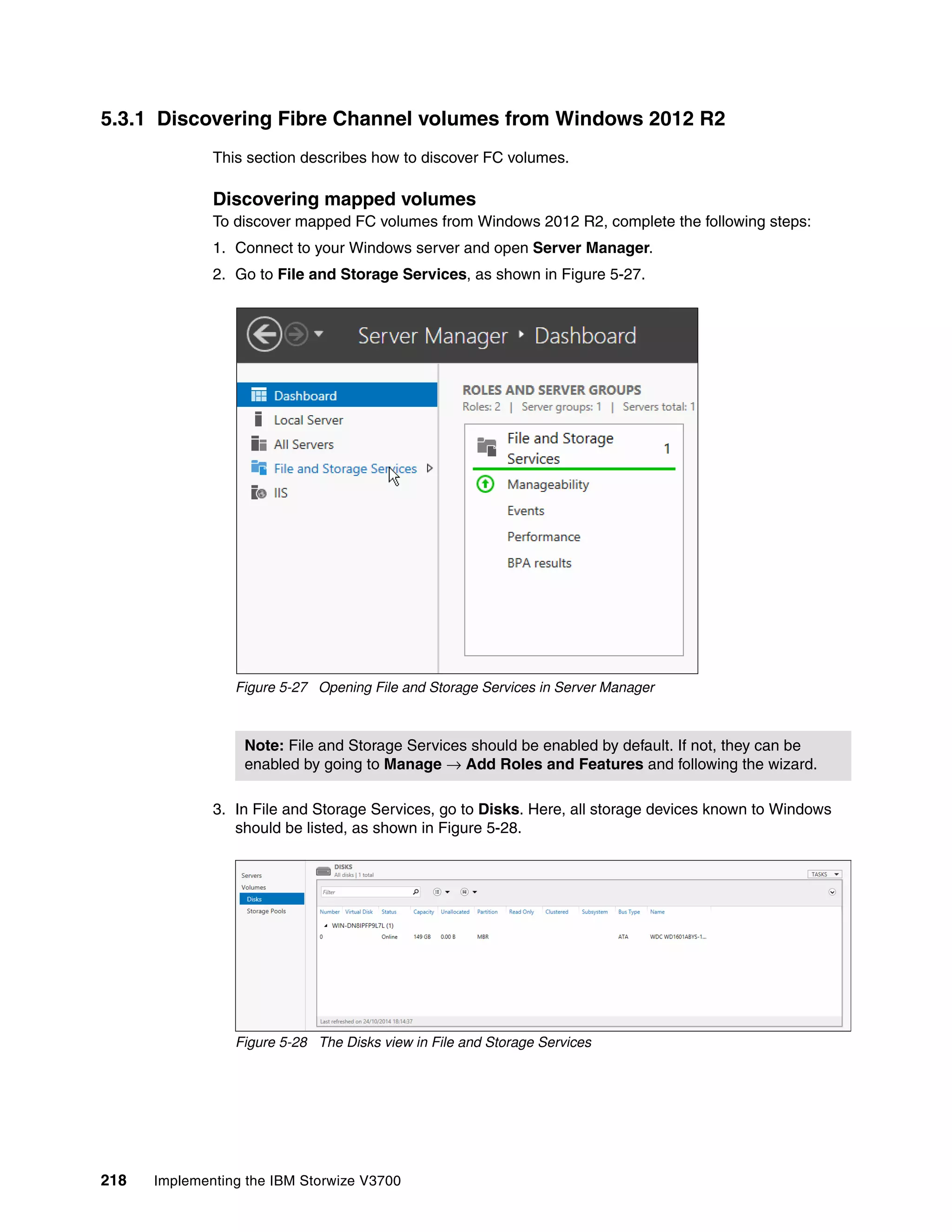 218 Implementing the IBM Storwize V3700
5.3.1 Discovering Fibre Channel volumes from Windows 2012 R2
This section describes how to discover FC volumes.
Discovering mapped volumes
To discover mapped FC volumes from Windows 2012 R2, complete the following steps:
1. Connect to your Windows server and open Server Manager.
2. Go to File and Storage Services, as shown in Figure 5-27.
Figure 5-27 Opening File and Storage Services in Server Manager
3. In File and Storage Services, go to Disks. Here, all storage devices known to Windows
should be listed, as shown in Figure 5-28.
Figure 5-28 The Disks view in File and Storage Services
Note: File and Storage Services should be enabled by default. If not, they can be
enabled by going to Manage → Add Roles and Features and following the wizard.
 