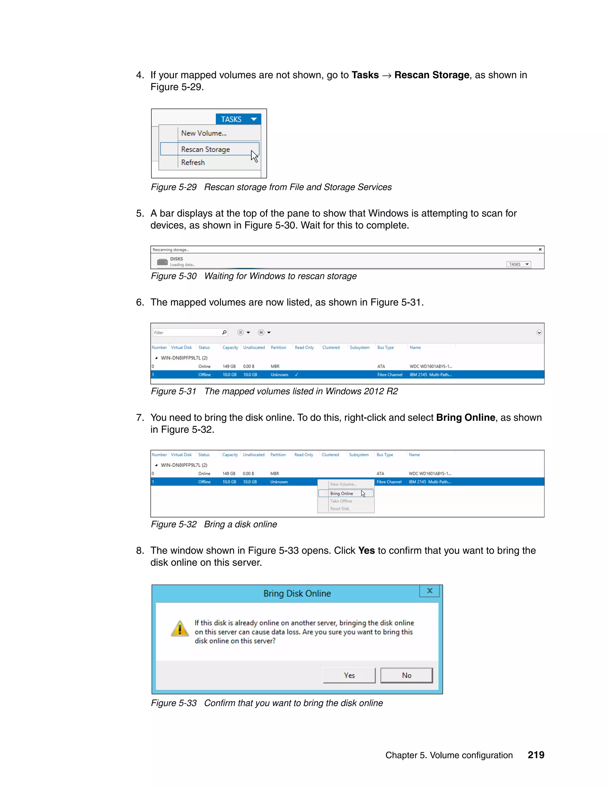 Chapter 5. Volume configuration 219
4. If your mapped volumes are not shown, go to Tasks → Rescan Storage, as shown in
Figure 5-29.
Figure 5-29 Rescan storage from File and Storage Services
5. A bar displays at the top of the pane to show that Windows is attempting to scan for
devices, as shown in Figure 5-30. Wait for this to complete.
Figure 5-30 Waiting for Windows to rescan storage
6. The mapped volumes are now listed, as shown in Figure 5-31.
Figure 5-31 The mapped volumes listed in Windows 2012 R2
7. You need to bring the disk online. To do this, right-click and select Bring Online, as shown
in Figure 5-32.
Figure 5-32 Bring a disk online
8. The window shown in Figure 5-33 opens. Click Yes to confirm that you want to bring the
disk online on this server.
Figure 5-33 Confirm that you want to bring the disk online
 