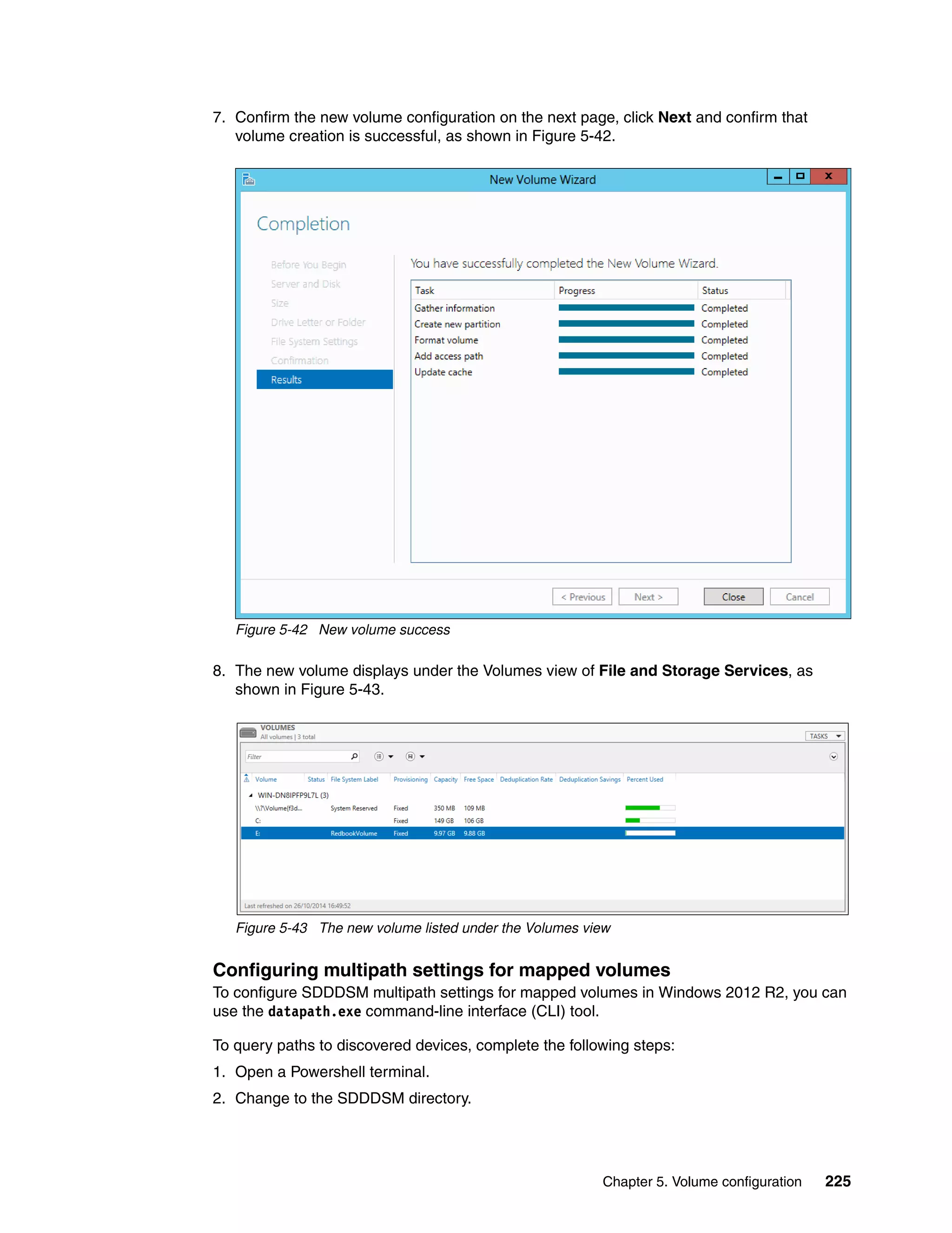 Chapter 5. Volume configuration 225
7. Confirm the new volume configuration on the next page, click Next and confirm that
volume creation is successful, as shown in Figure 5-42.
Figure 5-42 New volume success
8. The new volume displays under the Volumes view of File and Storage Services, as
shown in Figure 5-43.
Figure 5-43 The new volume listed under the Volumes view
Configuring multipath settings for mapped volumes
To configure SDDDSM multipath settings for mapped volumes in Windows 2012 R2, you can
use the datapath.exe command-line interface (CLI) tool.
To query paths to discovered devices, complete the following steps:
1. Open a Powershell terminal.
2. Change to the SDDDSM directory.
 