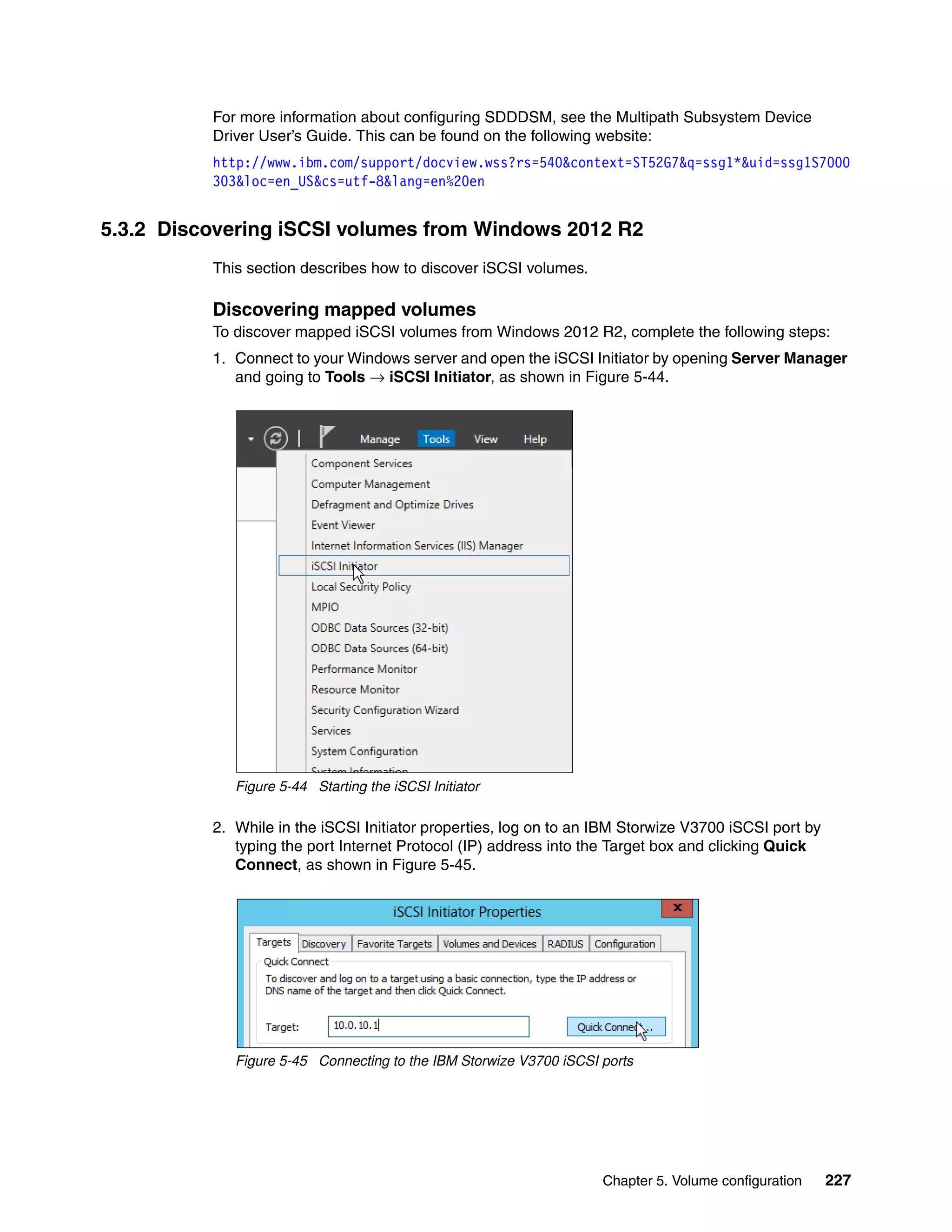 Chapter 5. Volume configuration 227
For more information about configuring SDDDSM, see the Multipath Subsystem Device
Driver User’s Guide. This can be found on the following website:
http://www.ibm.com/support/docview.wss?rs=540&context=ST52G7&q=ssg1*&uid=ssg1S7000
303&loc=en_US&cs=utf-8&lang=en%20en
5.3.2 Discovering iSCSI volumes from Windows 2012 R2
This section describes how to discover iSCSI volumes.
Discovering mapped volumes
To discover mapped iSCSI volumes from Windows 2012 R2, complete the following steps:
1. Connect to your Windows server and open the iSCSI Initiator by opening Server Manager
and going to Tools → iSCSI Initiator, as shown in Figure 5-44.
Figure 5-44 Starting the iSCSI Initiator
2. While in the iSCSI Initiator properties, log on to an IBM Storwize V3700 iSCSI port by
typing the port Internet Protocol (IP) address into the Target box and clicking Quick
Connect, as shown in Figure 5-45.
Figure 5-45 Connecting to the IBM Storwize V3700 iSCSI ports
 