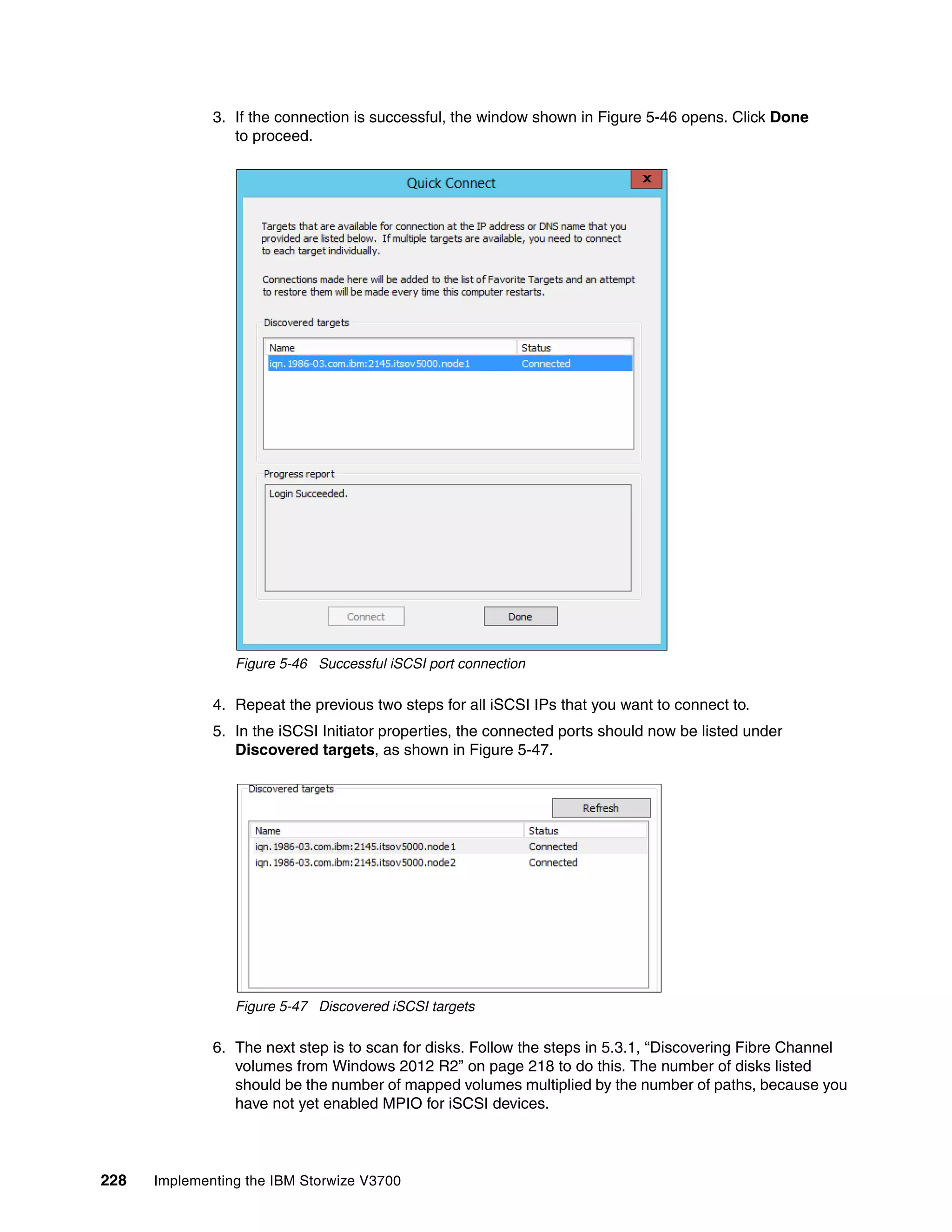 228 Implementing the IBM Storwize V3700
3. If the connection is successful, the window shown in Figure 5-46 opens. Click Done
to proceed.
Figure 5-46 Successful iSCSI port connection
4. Repeat the previous two steps for all iSCSI IPs that you want to connect to.
5. In the iSCSI Initiator properties, the connected ports should now be listed under
Discovered targets, as shown in Figure 5-47.
Figure 5-47 Discovered iSCSI targets
6. The next step is to scan for disks. Follow the steps in 5.3.1, “Discovering Fibre Channel
volumes from Windows 2012 R2” on page 218 to do this. The number of disks listed
should be the number of mapped volumes multiplied by the number of paths, because you
have not yet enabled MPIO for iSCSI devices.
 